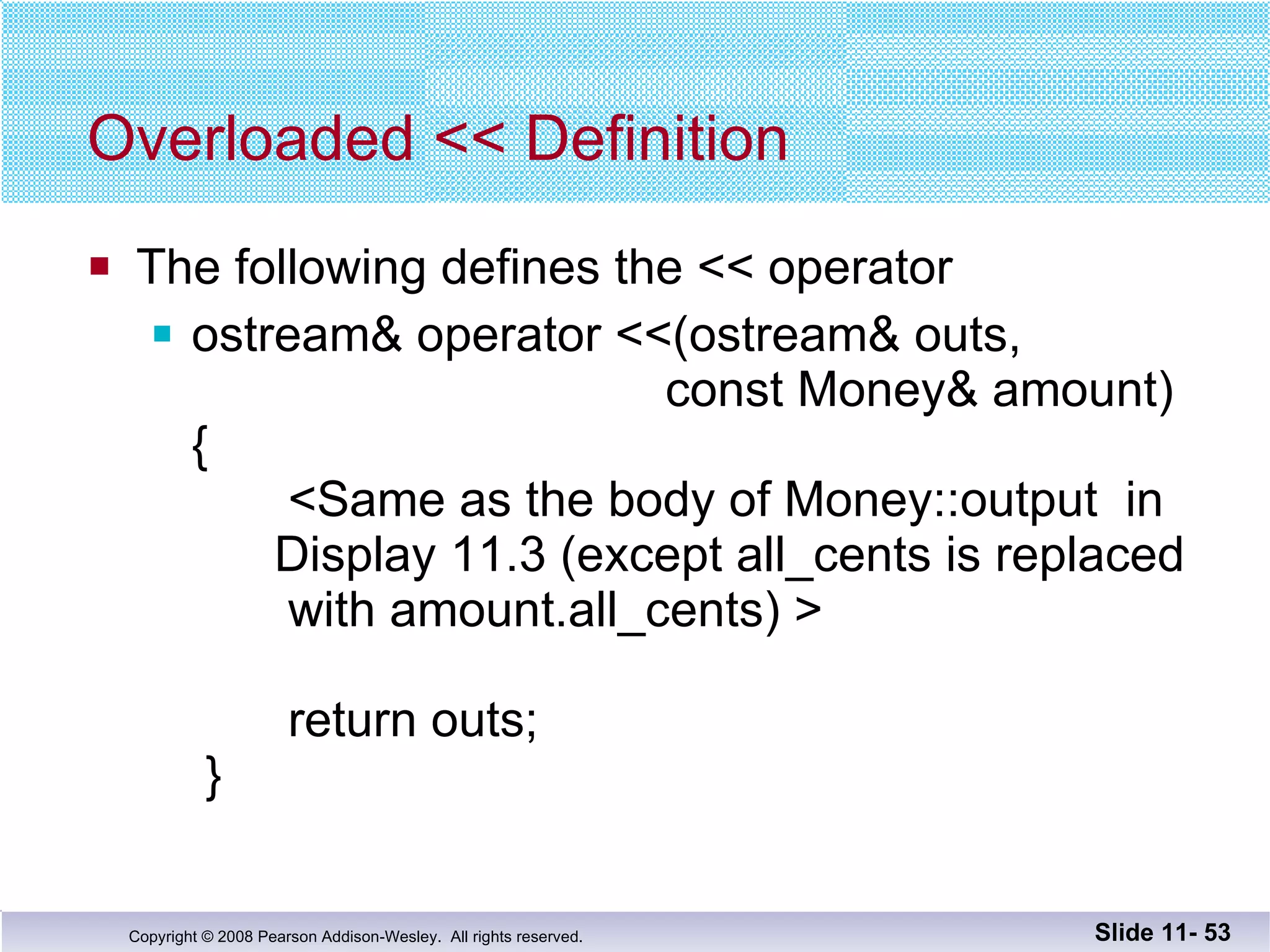 Overloaded << Definition The following defines the << operator ostream& operator <<(ostream& outs,     const Money& amount) {   <Same as the body of Money::output  in   Display 11.3 (except all_cents is replaced    with amount.all_cents) >     return outs;  } Slide 11-  