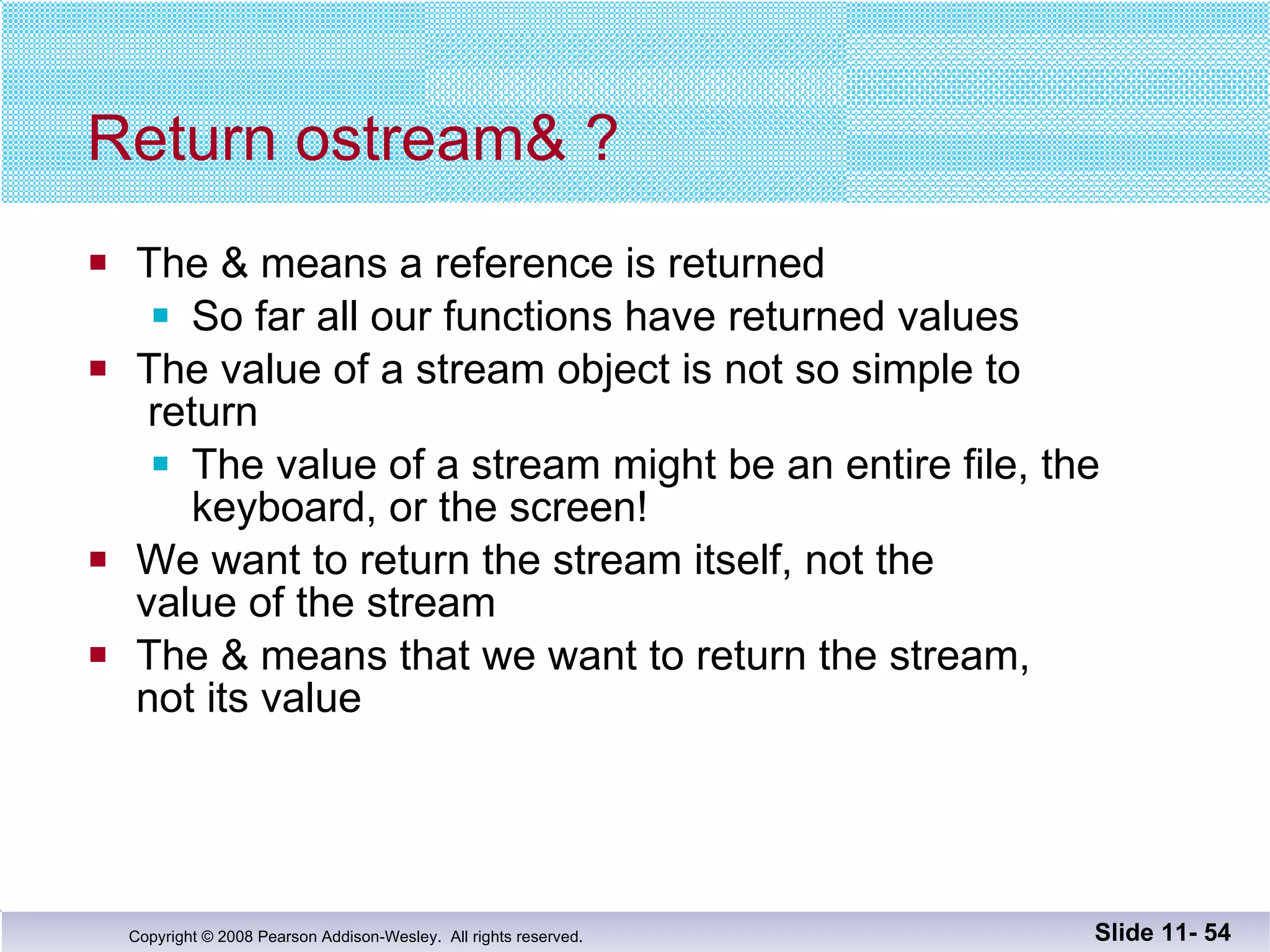 Return ostream& ? The & means a reference is returned So far all our functions have returned values The value of a stream object is not so simple to   return The value of a stream might be an entire file, the  keyboard, or the screen! We want to return the stream itself, not the  value of the stream The & means that we want to return the stream,  not its value Slide 11-  