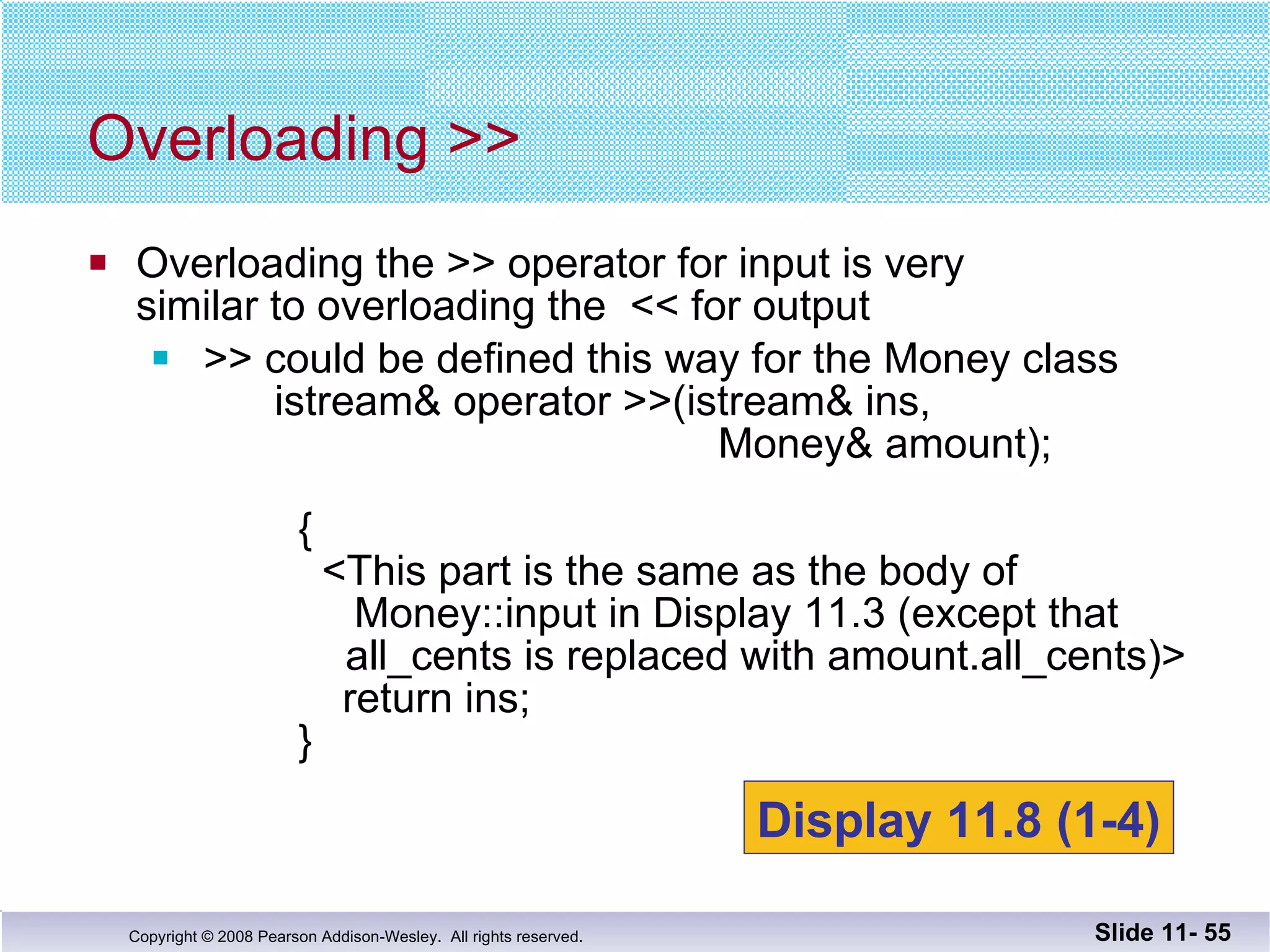 Overloading the >> operator for input is very  similar to overloading the  << for output >> could be defined this way for the Money class   istream& operator >>(istream& ins,      Money& amount);      {   <This part is the same as the body of     Money::input in Display 11.3 (except that   all_cents is replaced with amount.all_cents)>    return ins;   }  Overloading >> Slide 11-  Display 11.8 (1-4) 