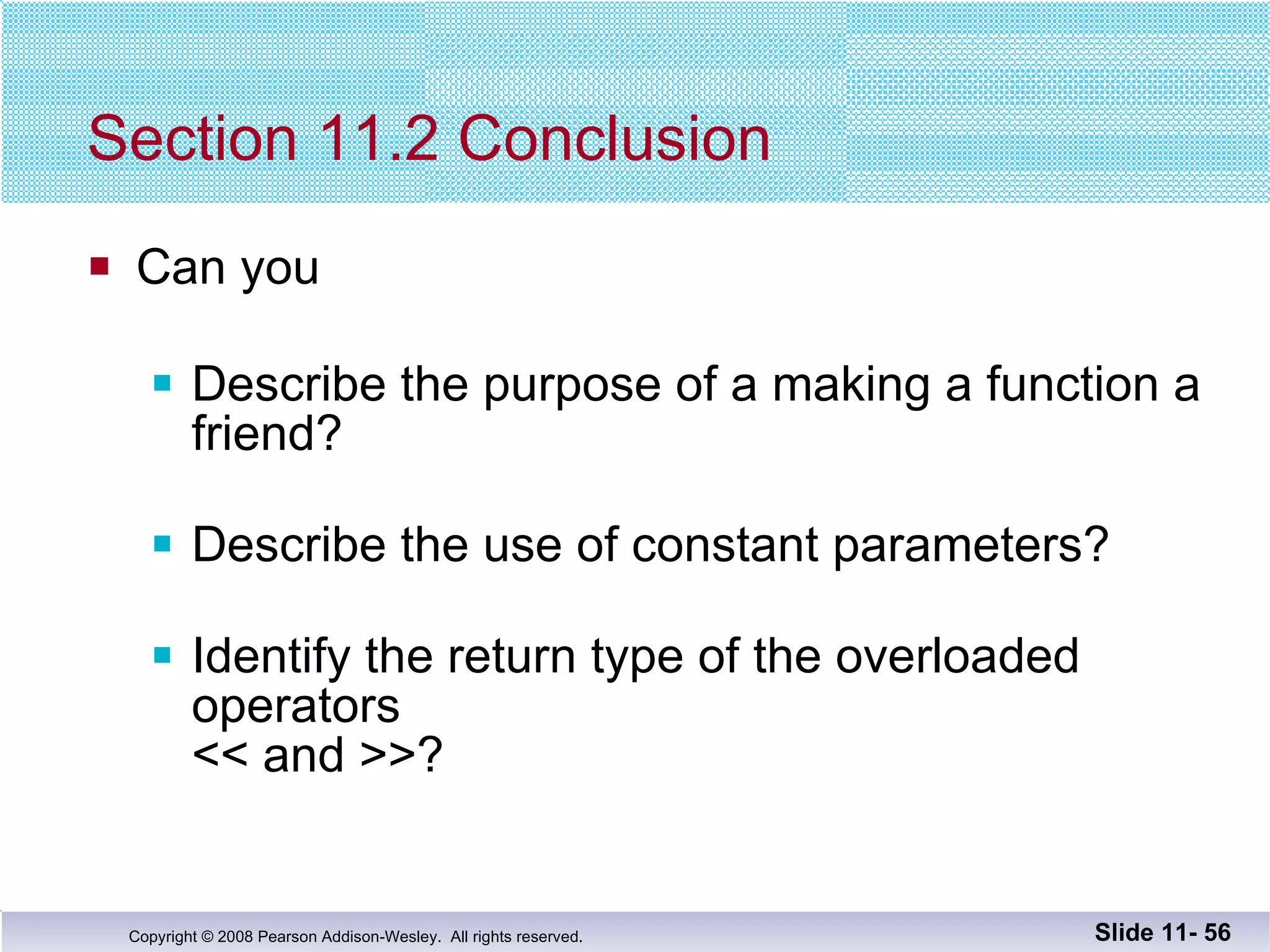 Section 11.2 Conclusion Can you Describe the purpose of a making a function a friend? Describe the use of constant parameters? Identify the return type of the overloaded operators << and >>? Slide 11-  