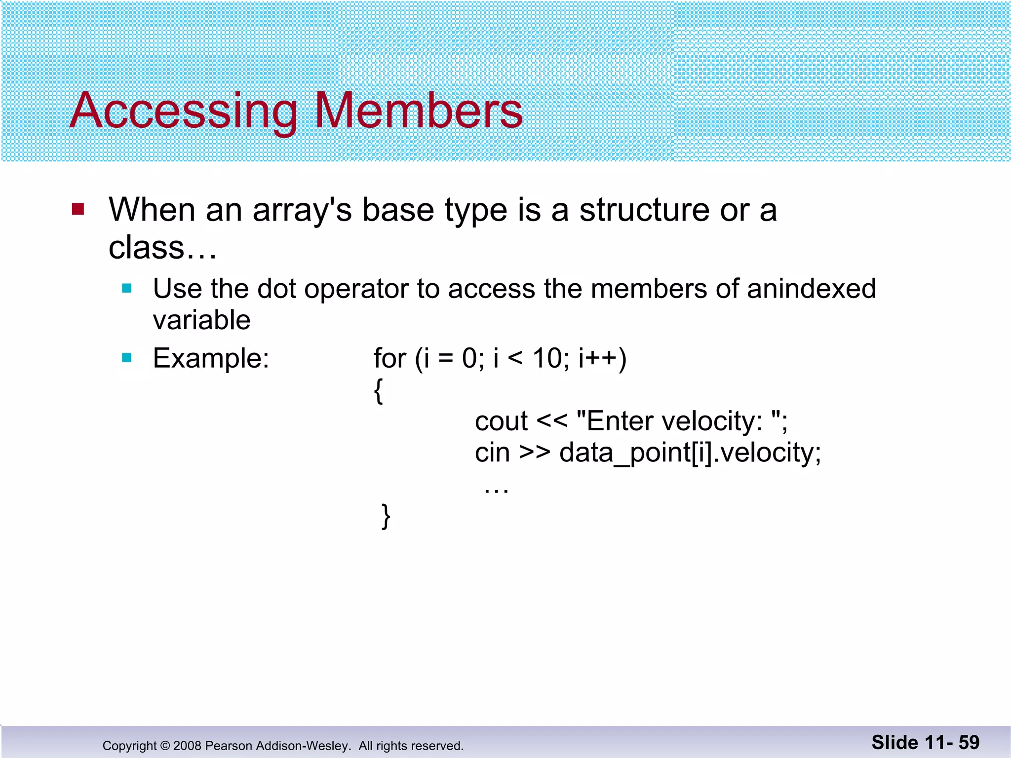 Accessing Members When an array's base type is a structure or a  class… Use the dot operator to access the members of anindexed variable Example:  for (i = 0; i < 10; i++)   {   cout << "Enter velocity: ";   cin >> data_point[i].velocity;    …    } Slide 11-  