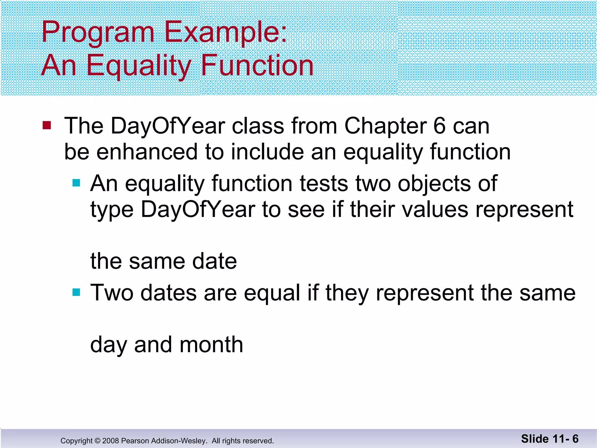 Program Example: An Equality Function The DayOfYear class from Chapter 6 can be enhanced to include an equality function An equality function tests two objects of  type DayOfYear to see if their values represent  the same date Two dates are equal if they represent the same  day and month Slide 11-  