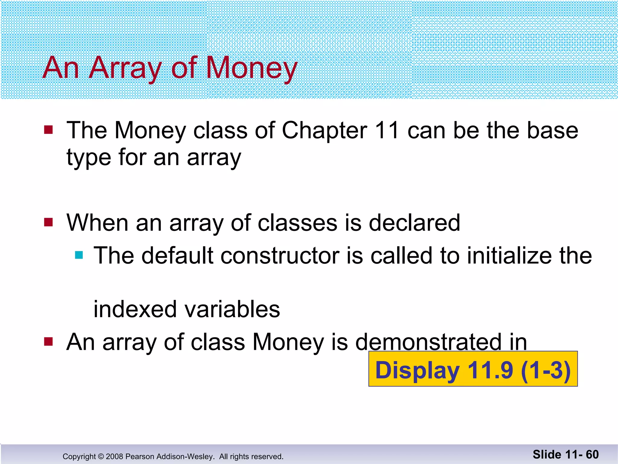 The Money class of Chapter 11 can be the base type for an array When an array of classes is declared The default constructor is called to initialize the  indexed variables An array of class Money is demonstrated in   An Array of Money Slide 11-  Display 11.9 (1-3) 