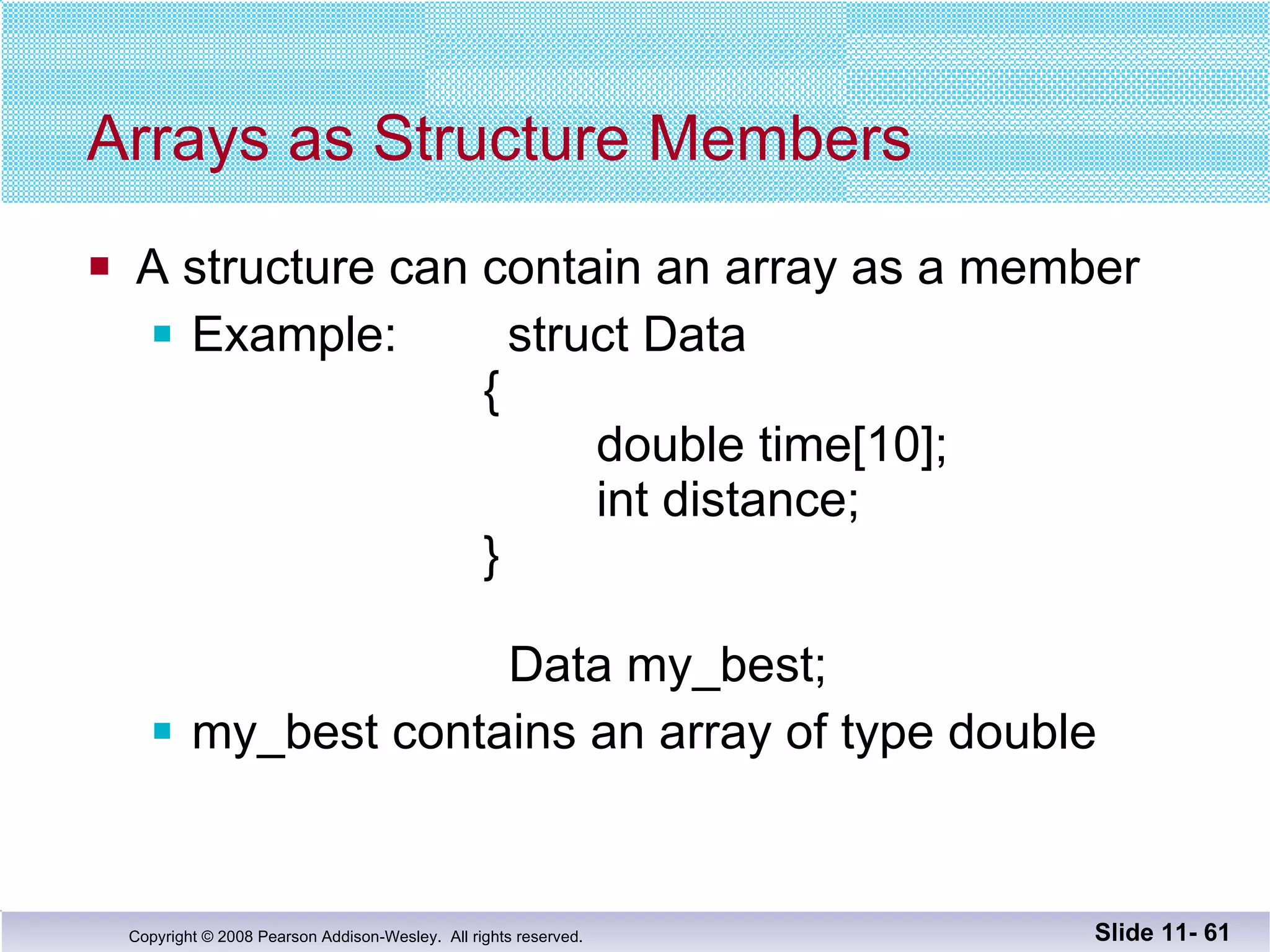 Arrays as Structure Members A structure can contain an array as a member Example:  struct Data    {   double time[10];   int distance;    }   Data my_best; my_best contains an array of type double Slide 11-  