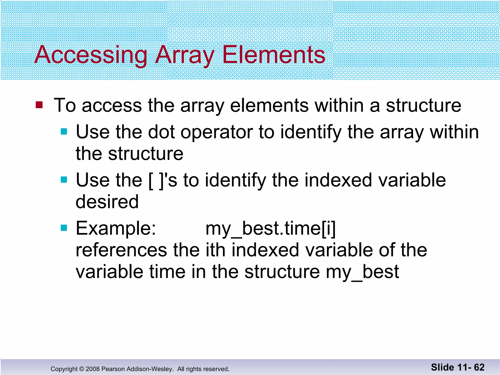 Accessing Array Elements To access the array elements within a structure Use the dot operator to identify the array within the structure Use the [ ]'s to identify the indexed variable desired Example:  my_best.time[i] references the ith indexed variable of the variable time in the structure my_best Slide 11-  