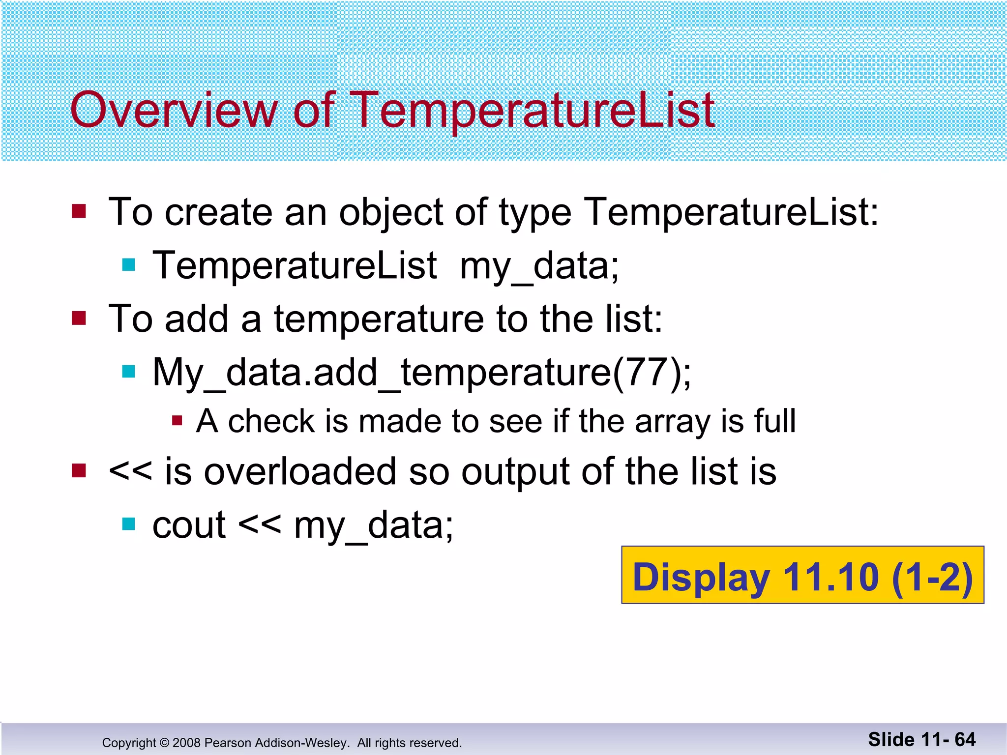 To create an object of type TemperatureList: TemperatureList  my_data; To add a temperature to the list: My_data.add_temperature(77); A check is made to see if the array is full << is overloaded so output of the list is cout << my_data; Overview of TemperatureList Slide 11-  Display 11.10 (1-2) 