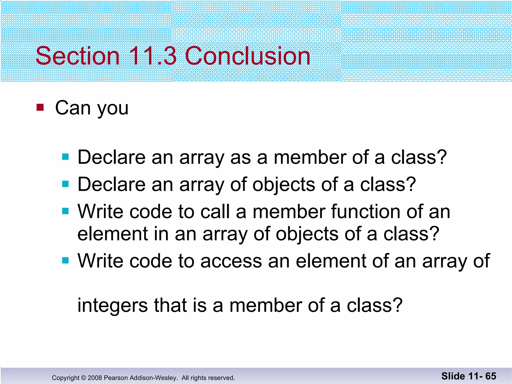 Section 11.3 Conclusion Can you Declare an array as a member of a class? Declare an array of objects of a class? Write code to call a member function of an element in an array of objects of a class? Write code to access an element of an array of  integers that is a member of a class? Slide 11-  