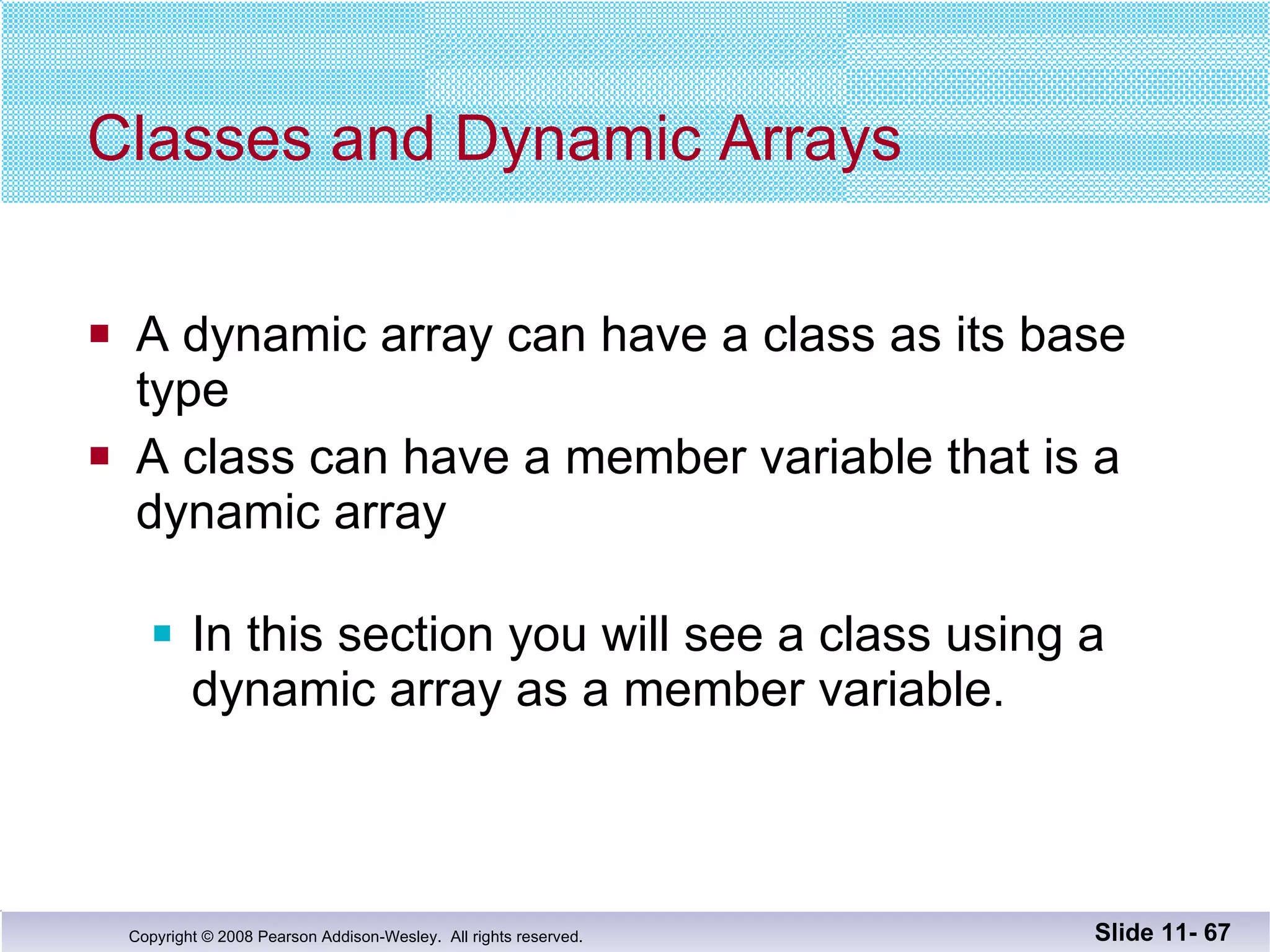 Classes and Dynamic Arrays  A dynamic array can have a class as its base type A class can have a member variable that is a dynamic array In this section you will see a class using a dynamic array as a member variable. Slide 11-  
