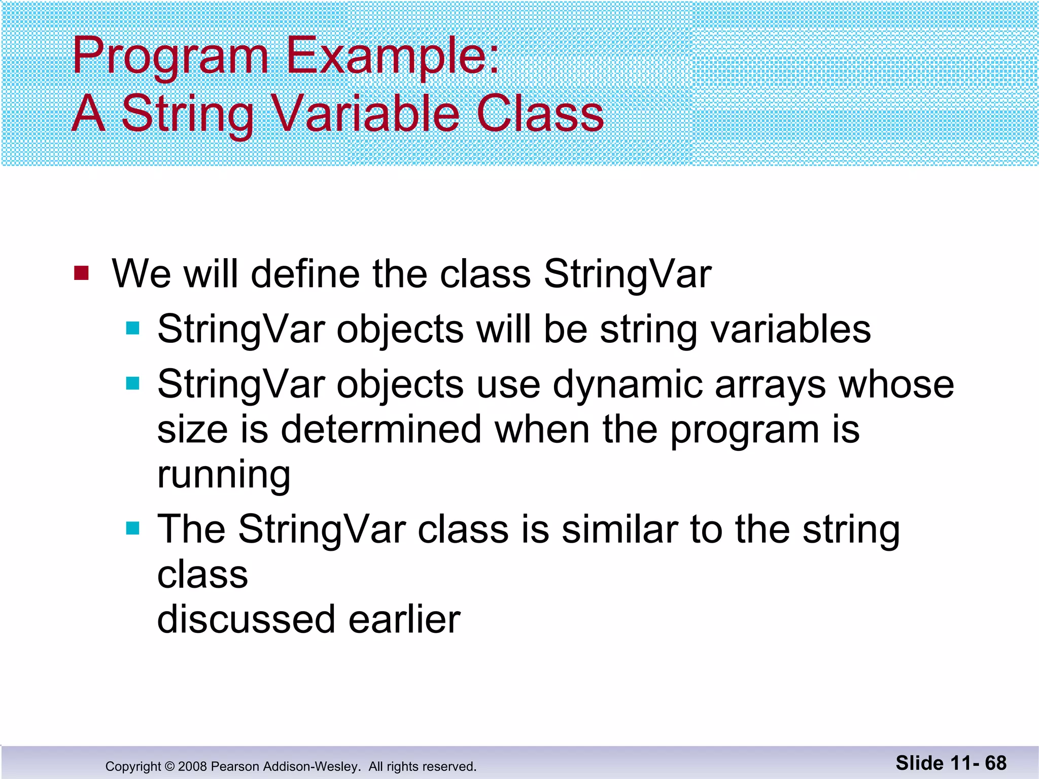 Program Example: A String Variable Class We will define the class StringVar StringVar objects will be string variables StringVar objects use dynamic arrays whose size is determined when the program is running The StringVar class is similar to the string class  discussed earlier Slide 11-  