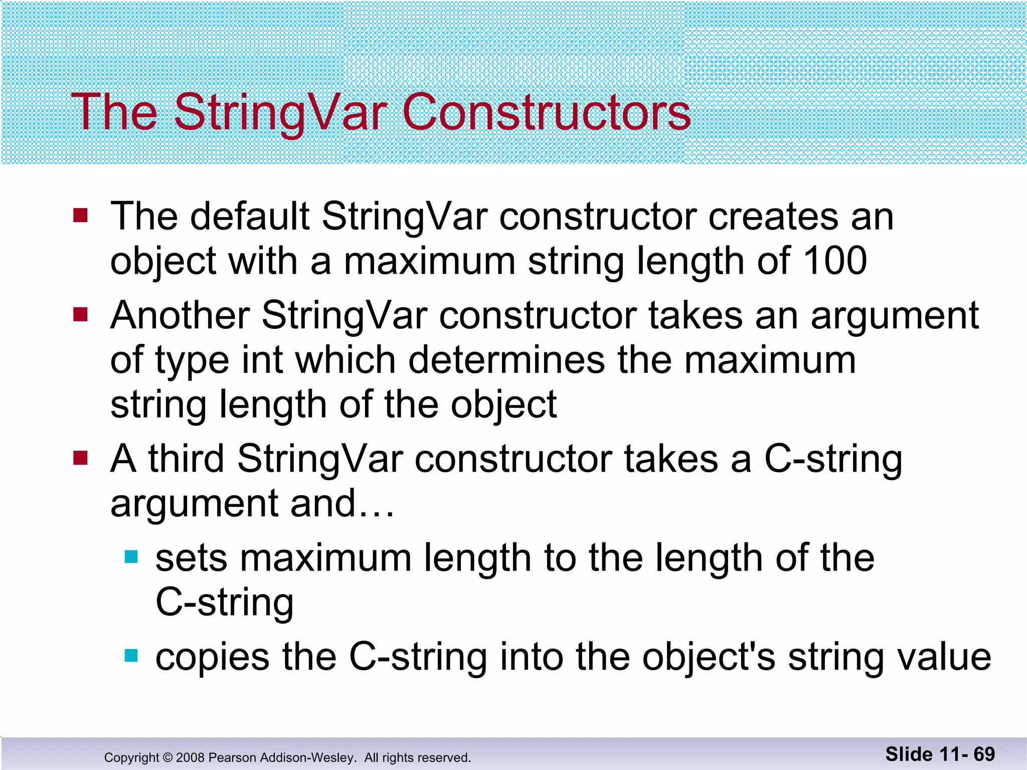 The StringVar Constructors The default StringVar constructor creates an  object with a maximum string length of 100 Another StringVar constructor takes an argument of type int which determines the maximum string length of the object A third StringVar constructor takes a C-string argument and… sets maximum length to the length of the  C-string copies the C-string into the object's string value Slide 11-  