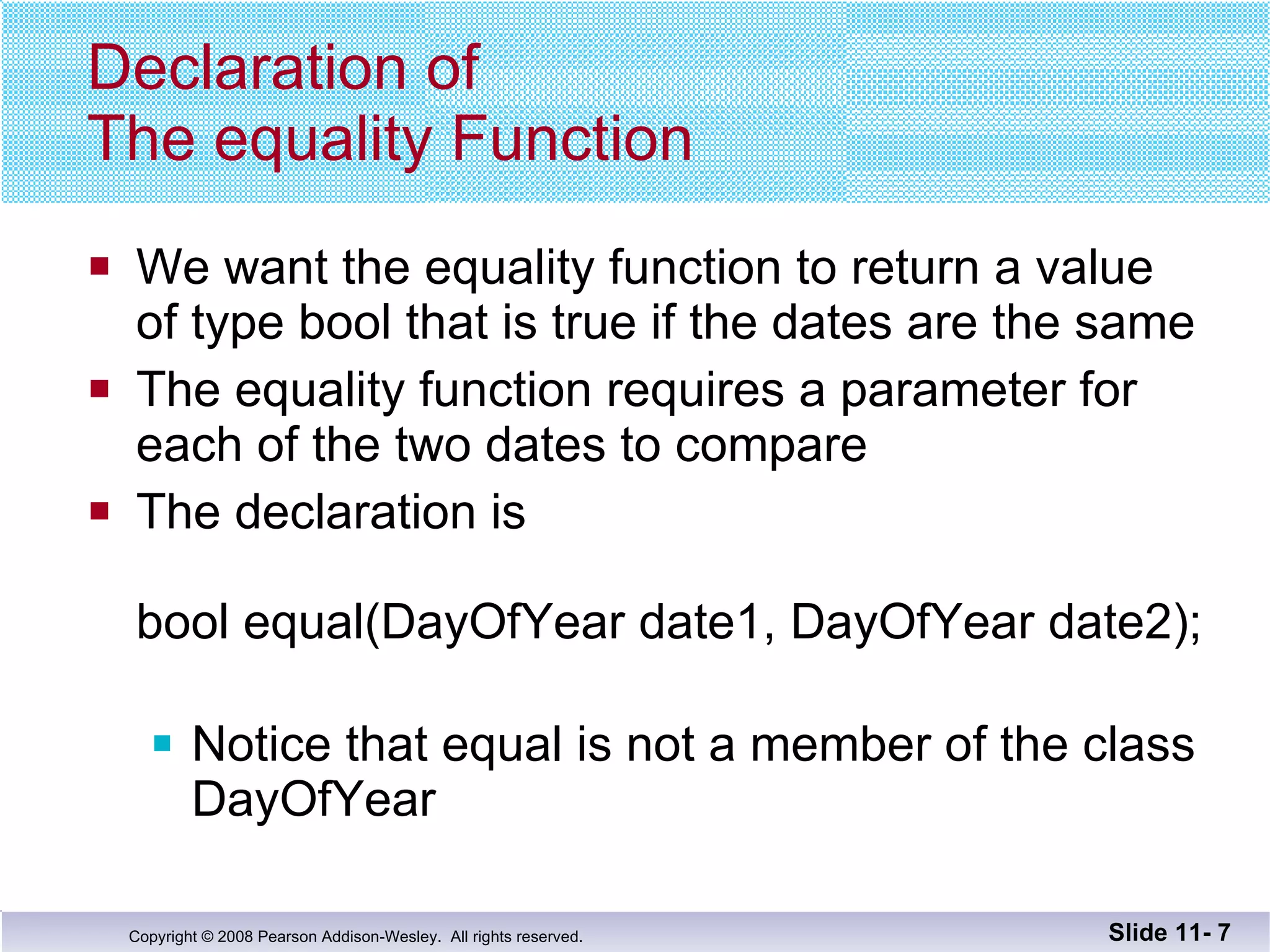 Declaration of  The equality Function We want the equality function to return a value of type bool that is true if the dates are the same The equality function requires a parameter for each of the two dates to compare The declaration is    bool equal(DayOfYear date1, DayOfYear date2); Notice that equal is not a member of the class DayOfYear Slide 11-  