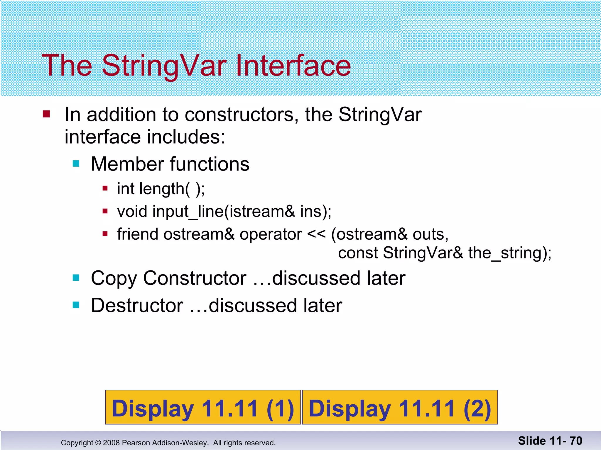 In addition to constructors, the StringVar  interface includes: Member functions int length( ); void input_line(istream& ins); friend ostream& operator << (ostream& outs,    const StringVar& the_string); Copy Constructor …discussed later Destructor …discussed later The StringVar Interface Slide 11-  Display 11.11 (1) Display 11.11 (2) 