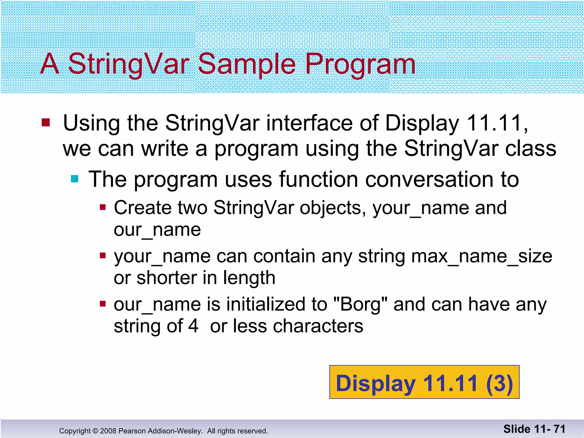 Using the StringVar interface of Display 11.11, we can write a program using the StringVar class The program uses function conversation to Create two StringVar objects, your_name and our_name your_name can contain any string max_name_size or shorter in length our_name is initialized to "Borg" and can have any string of 4  or less characters A StringVar Sample Program Slide 11-  Display 11.11 (3) 