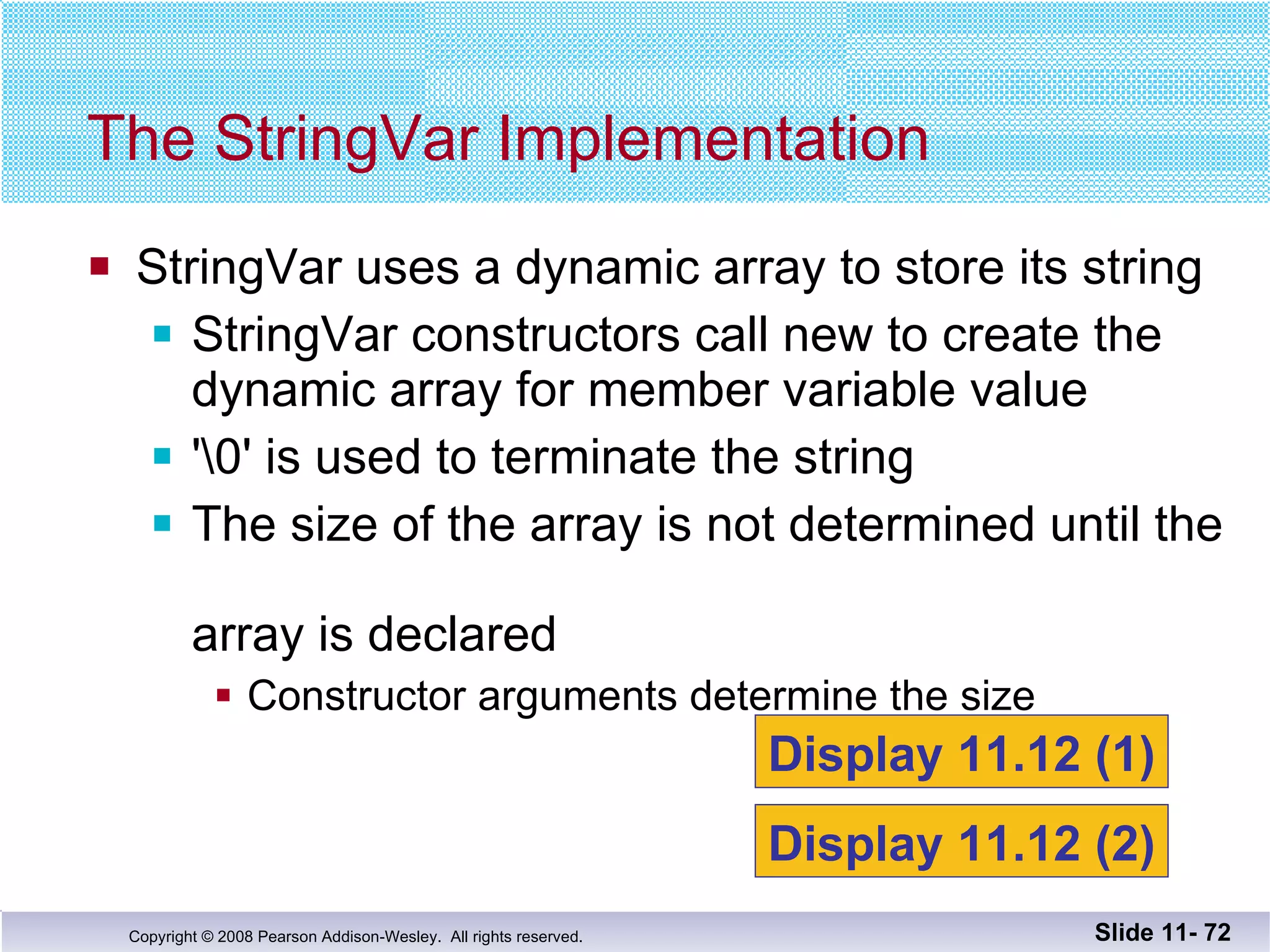 StringVar uses a dynamic array to store its string StringVar constructors call new to create the dynamic array for member variable value '\0' is used to terminate the string The size of the array is not determined until the  array is declared  Constructor arguments determine the size The StringVar Implementation Slide 11-  Display 11.12 (1) Display 11.12 (2) 