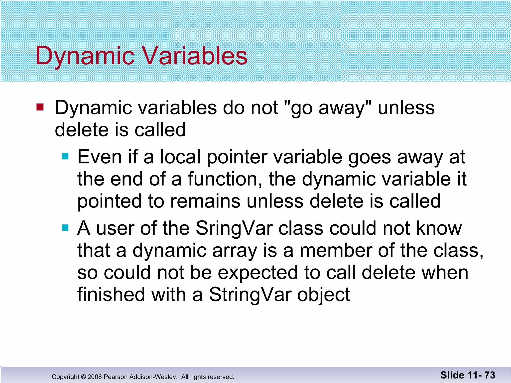 Dynamic Variables Dynamic variables do not "go away" unless  delete is called Even if a local pointer variable goes away at the end of a function, the dynamic variable it pointed to remains unless delete is called A user of the SringVar class could not know that a dynamic array is a member of the class, so could not be expected to call delete when finished with a StringVar object  Slide 11-  