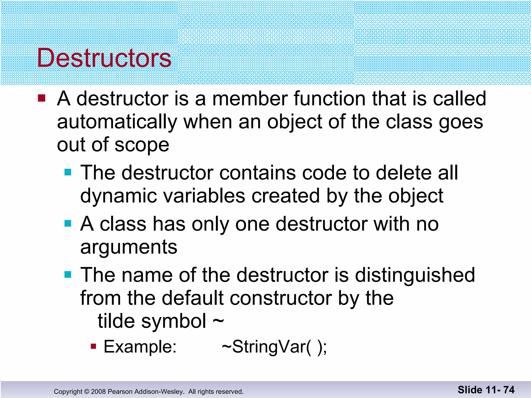 Destructors A destructor is a member function that is called automatically when an object of the class goes out of scope The destructor contains code to delete all dynamic variables created by the object A class has only one destructor with no arguments The name of the destructor is distinguished from the default constructor by the  tilde symbol ~ Example:  ~StringVar( ); Slide 11-  
