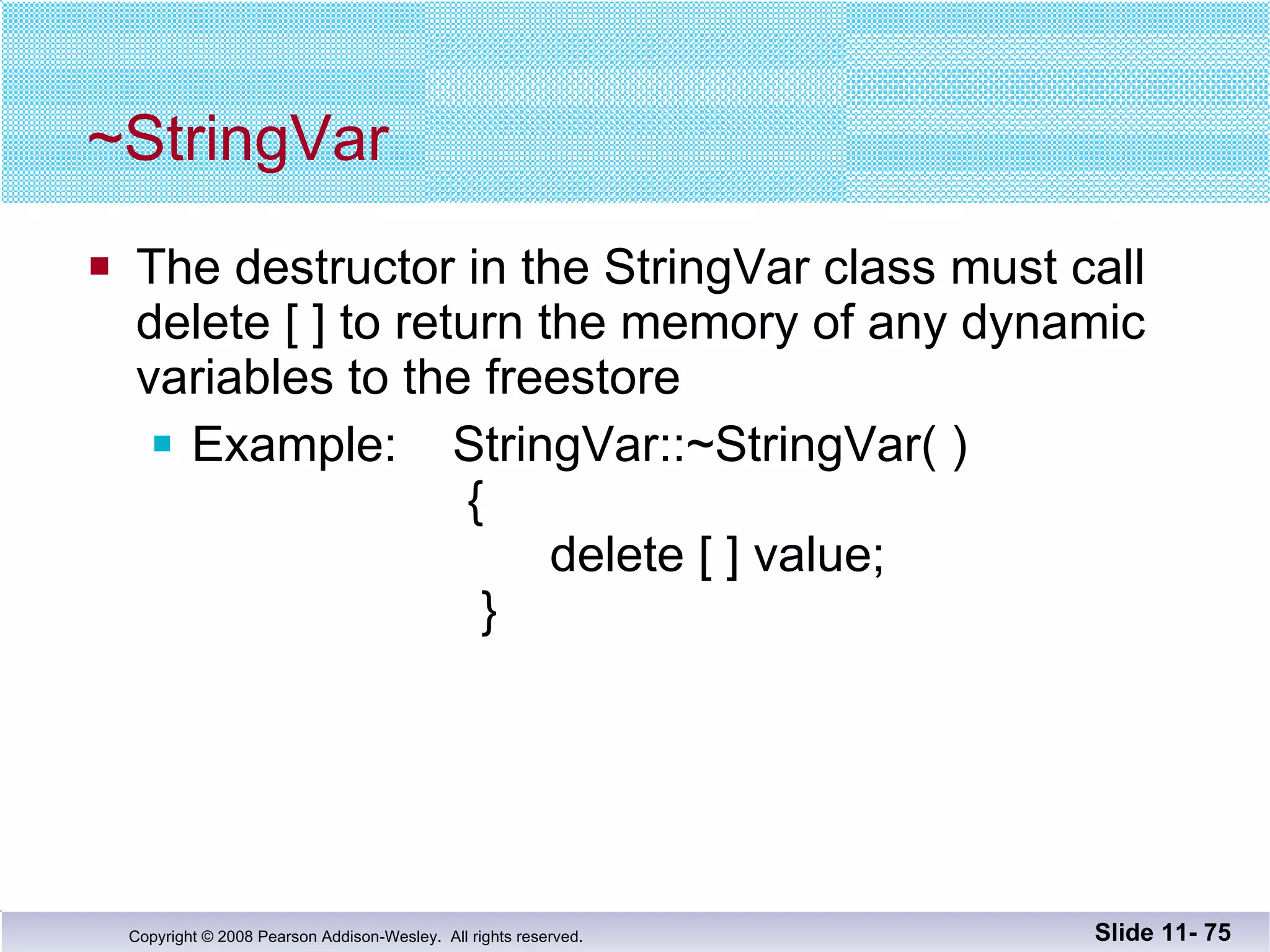 ~StringVar The destructor in the StringVar class must call delete [ ] to return the memory of any dynamic  variables to the freestore Example:  StringVar::~StringVar( )   {   delete [ ] value;   } Slide 11-  
