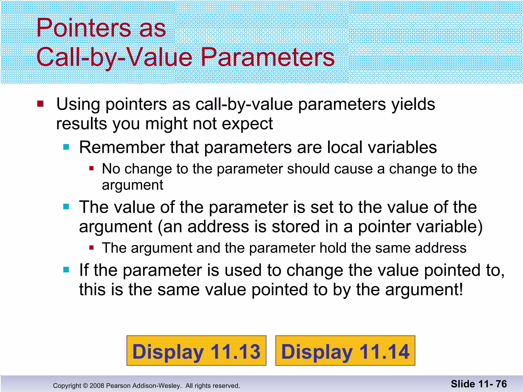 Using pointers as call-by-value parameters yields results you might not expect Remember that parameters are local variables No change to the parameter should cause a change to the argument The value of the parameter is set to the value of the argument (an address is stored in a pointer variable) The argument and the parameter hold the same address If the parameter is used to change the value pointed to, this is the same value pointed to by the argument! Pointers as  Call-by-Value Parameters Slide 11-  Display 11.13 Display 11.14 