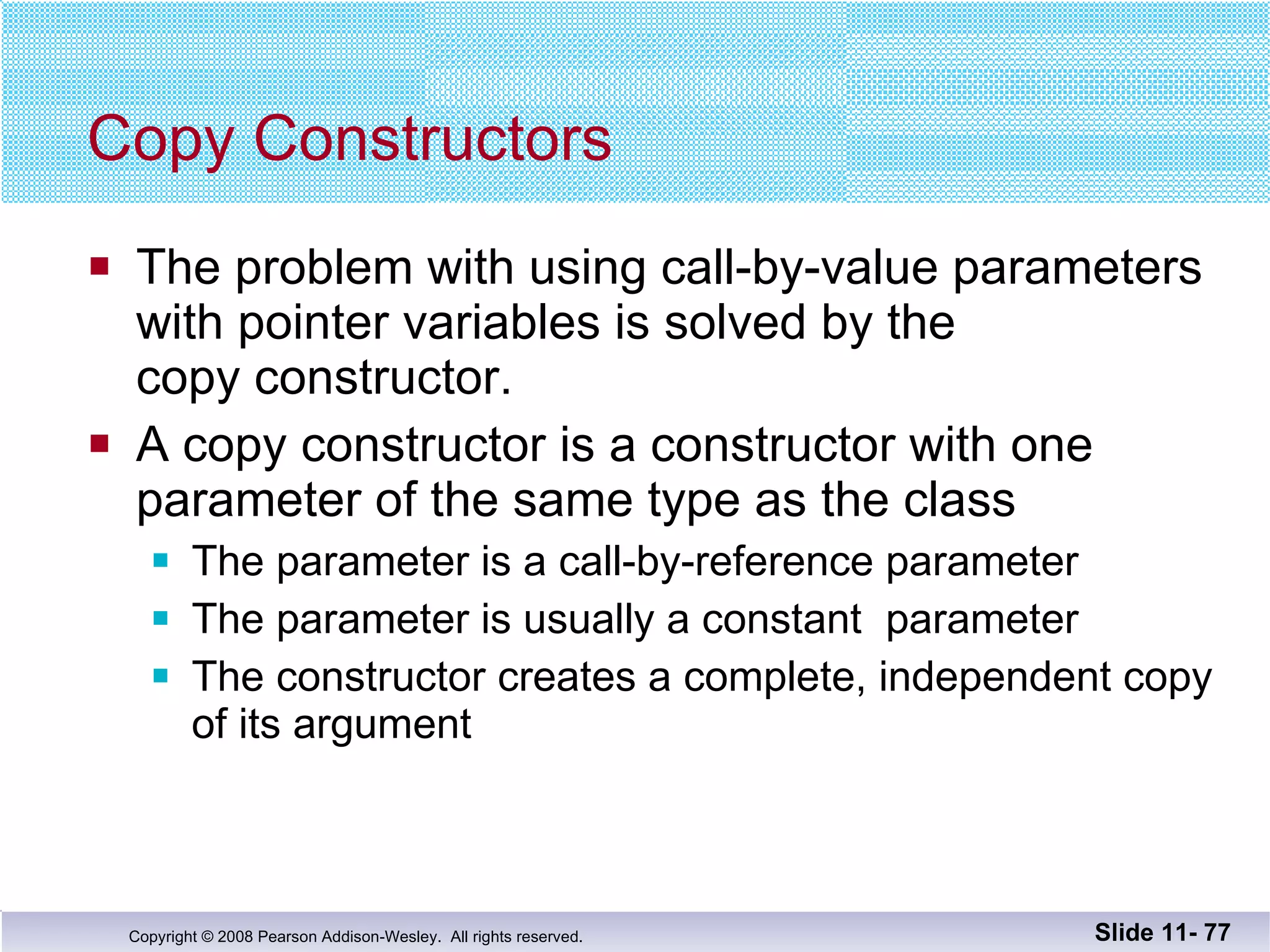 Copy Constructors The problem with using call-by-value parameters with pointer variables is solved by the  copy constructor. A copy constructor is a constructor with one  parameter of the same type as the class The parameter is a call-by-reference parameter The parameter is usually a constant  parameter The constructor creates a complete, independent copy of its argument Slide 11-  