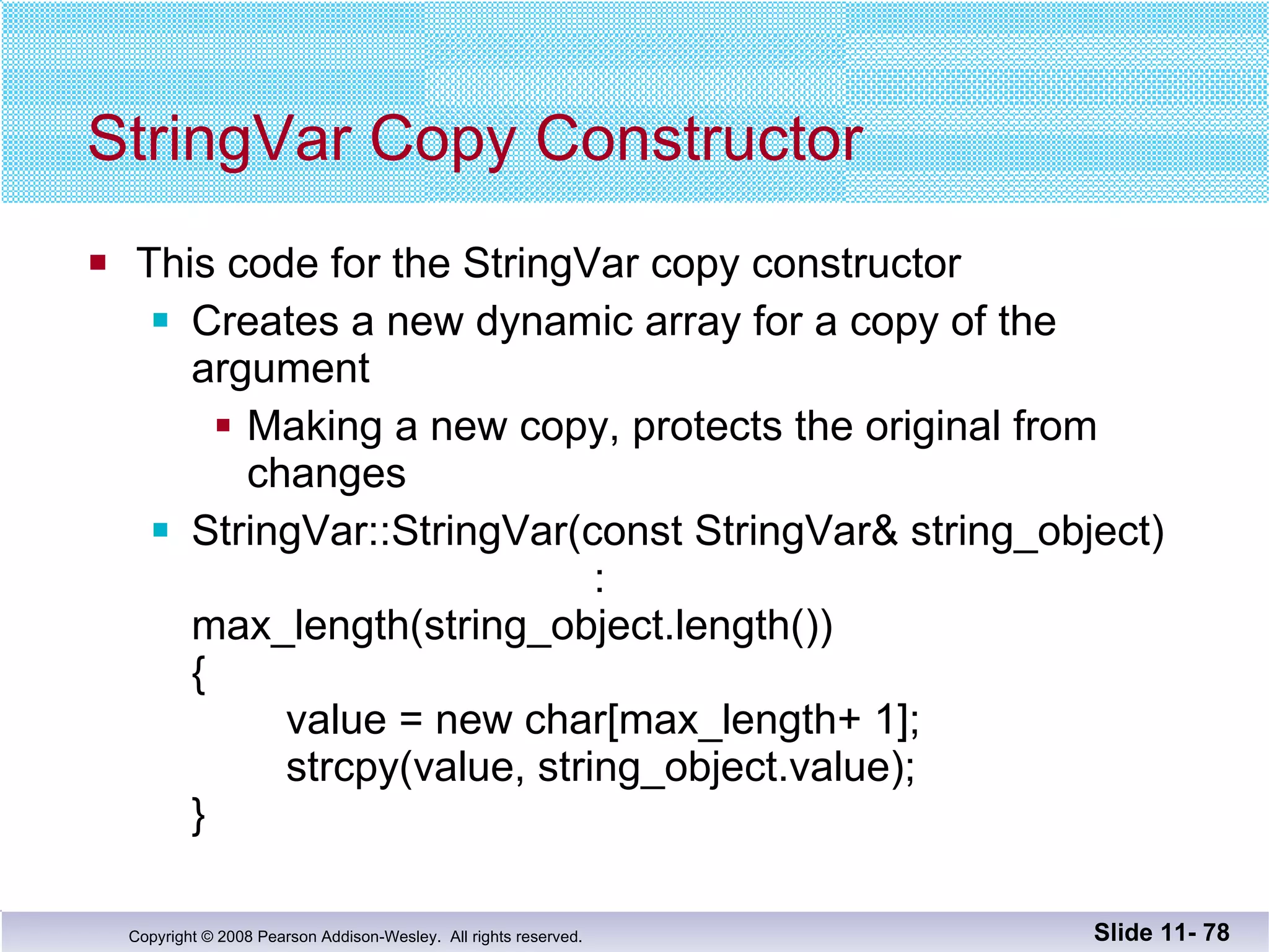 StringVar Copy Constructor This code for the StringVar copy constructor Creates a new dynamic array for a copy of the  argument Making a new copy, protects the original from changes StringVar::StringVar(const StringVar& string_object)   : max_length(string_object.length()) {   value = new char[max_length+ 1];   strcpy(value, string_object.value); } Slide 11-  