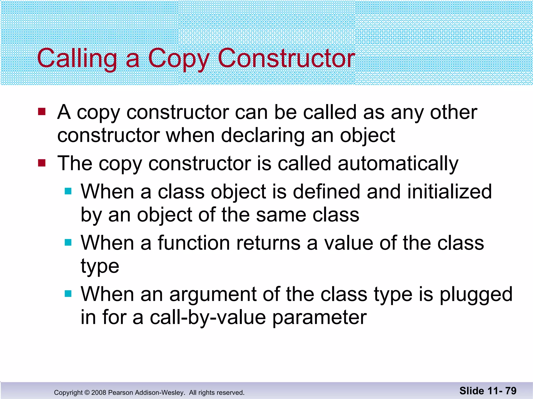 Calling a Copy Constructor A copy constructor can be called as any other  constructor when declaring an object The copy constructor is called automatically  When a class object is defined and initialized by an object of the same class When a function returns a value of the class type When an argument of the class type is plugged in for a call-by-value parameter Slide 11-  