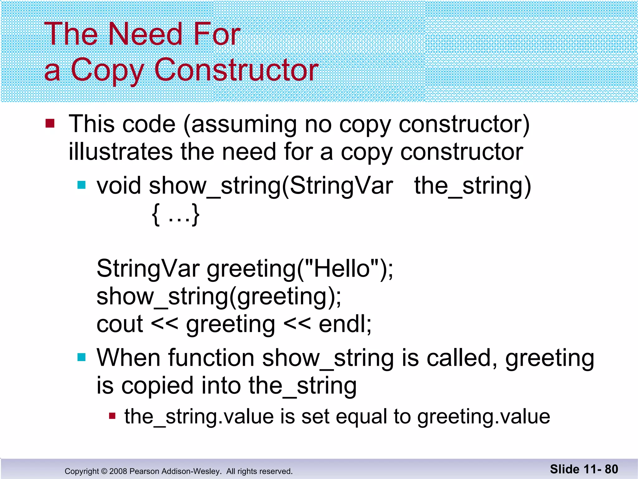 The Need For  a Copy Constructor This code (assuming no copy constructor)  illustrates the need for a copy constructor void show_string(StringVar  the_string)   { …} StringVar greeting("Hello"); show_string(greeting); cout << greeting << endl; When function show_string is called, greeting is copied into the_string the_string.value is set equal to greeting.value Slide 11-  