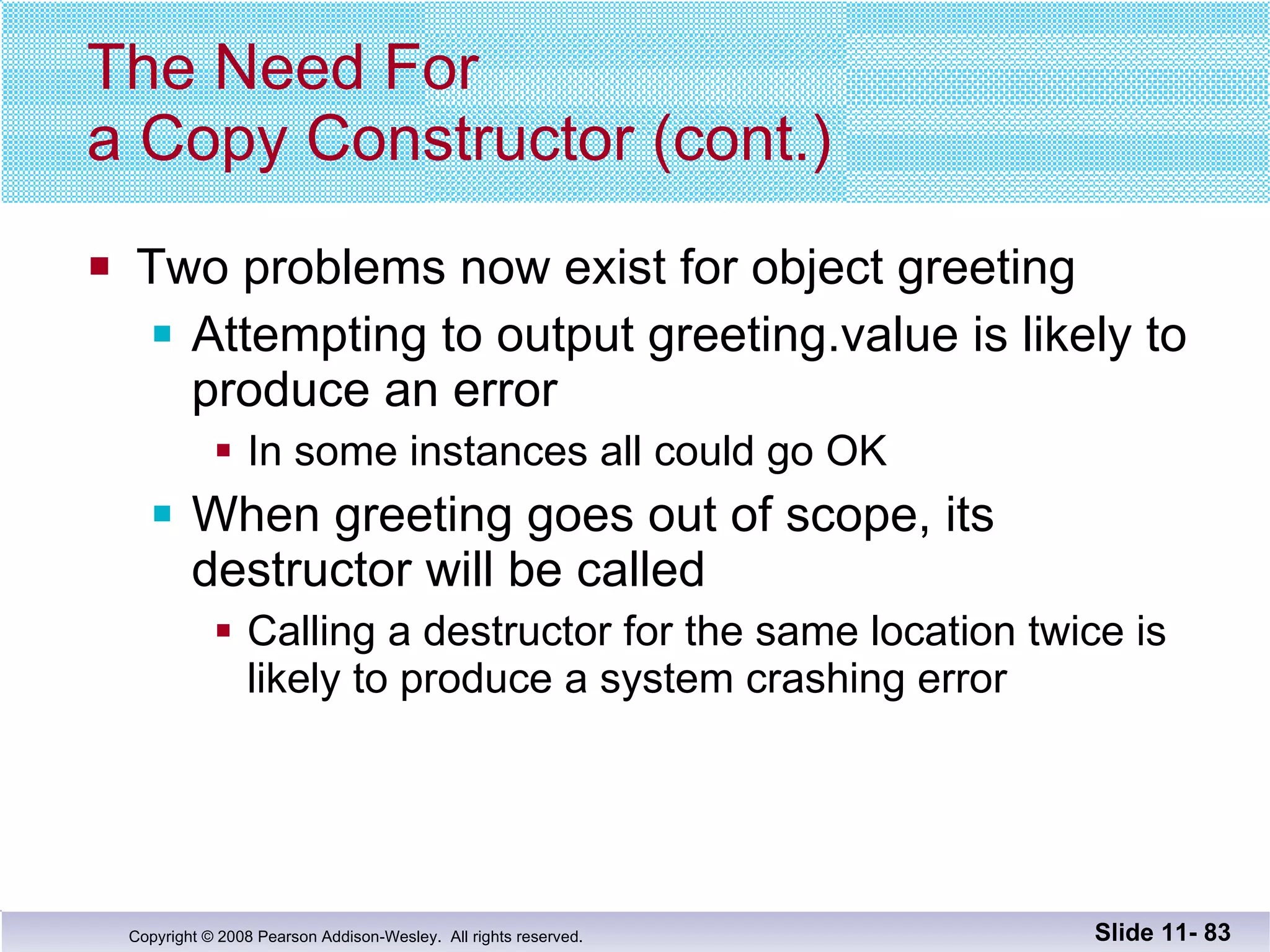 The Need For  a Copy Constructor (cont.) Two problems now exist for object greeting Attempting to output greeting.value is likely to  produce an error In some instances all could go OK When greeting goes out of scope, its destructor will be called Calling a destructor for the same location twice is likely to produce a system crashing error Slide 11-  