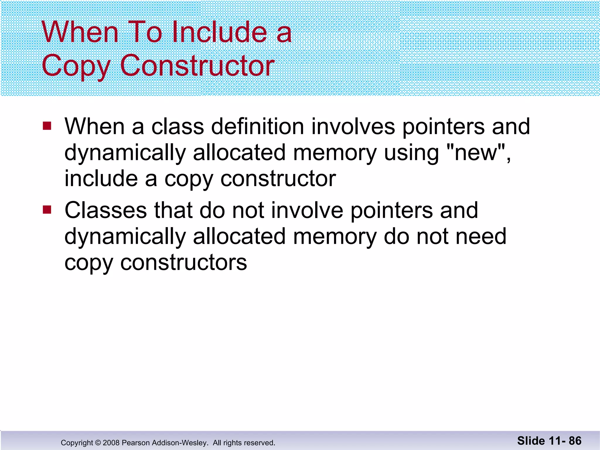 When To Include a  Copy Constructor When a class definition involves pointers and  dynamically allocated memory using "new",  include a copy constructor Classes that do not involve pointers and  dynamically allocated memory do not need  copy constructors Slide 11-  