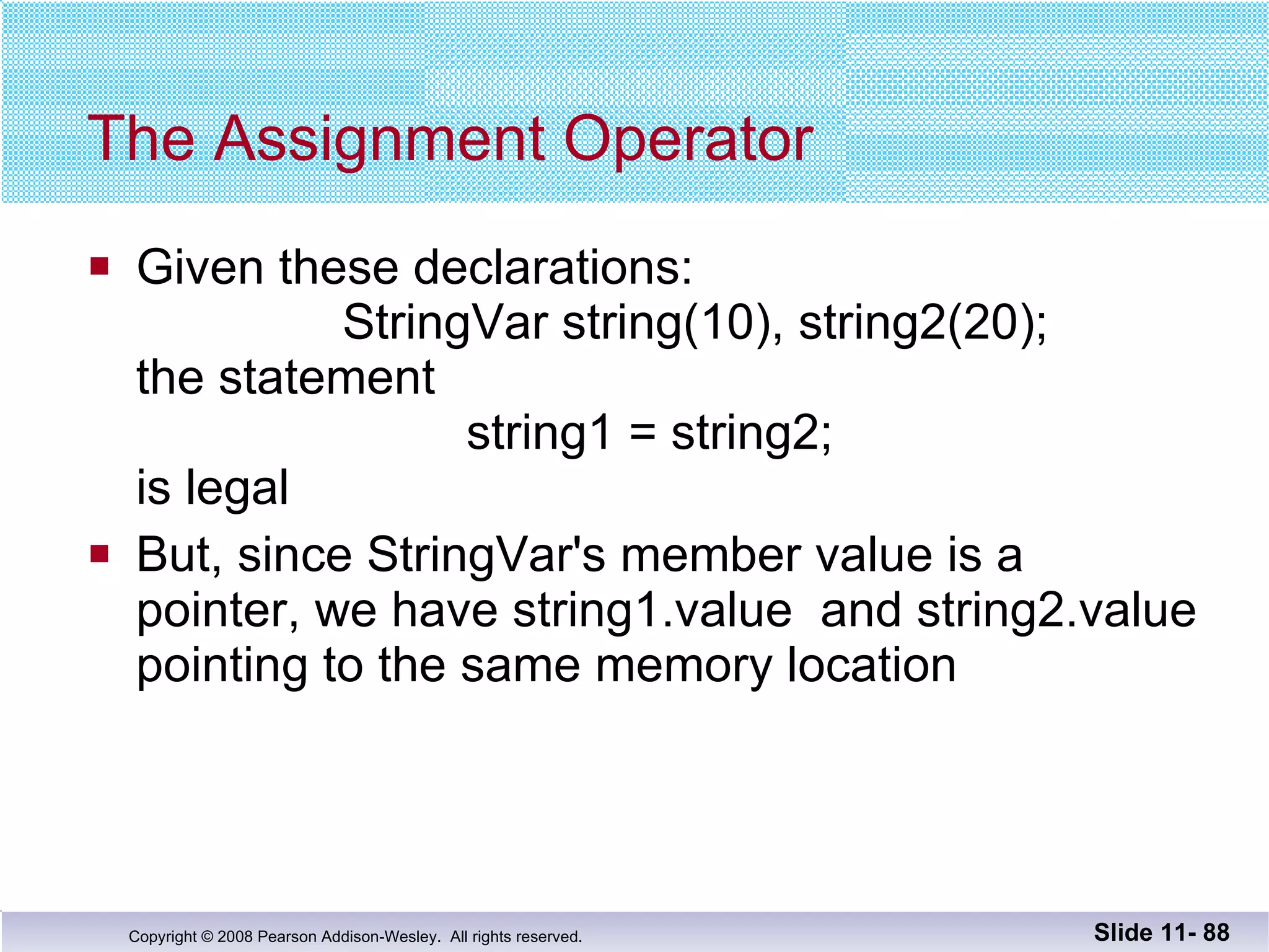 The Assignment Operator Given these declarations:   StringVar string(10), string2(20); the statement   string1 = string2; is legal But, since StringVar's member value is a  pointer, we have string1.value  and string2.value pointing to the same memory location Slide 11-  