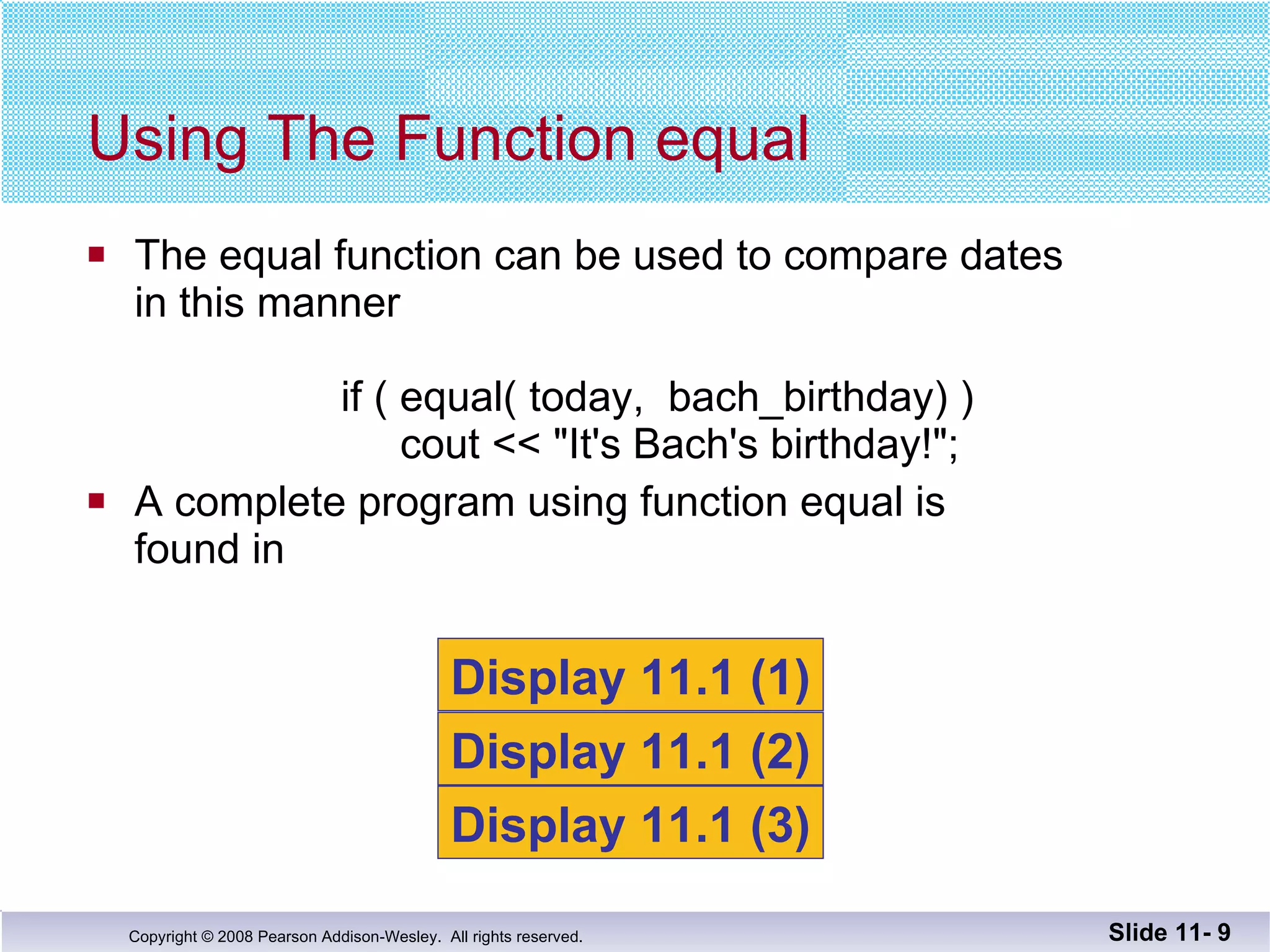 The equal function can be used to compare dates in this manner   if ( equal( today,  bach_birthday) )     cout << "It's Bach's birthday!"; A complete program using function equal is  found in  Using The Function equal Slide 11-  Display 11.1 (1) Display 11.1 (2) Display 11.1 (3) 