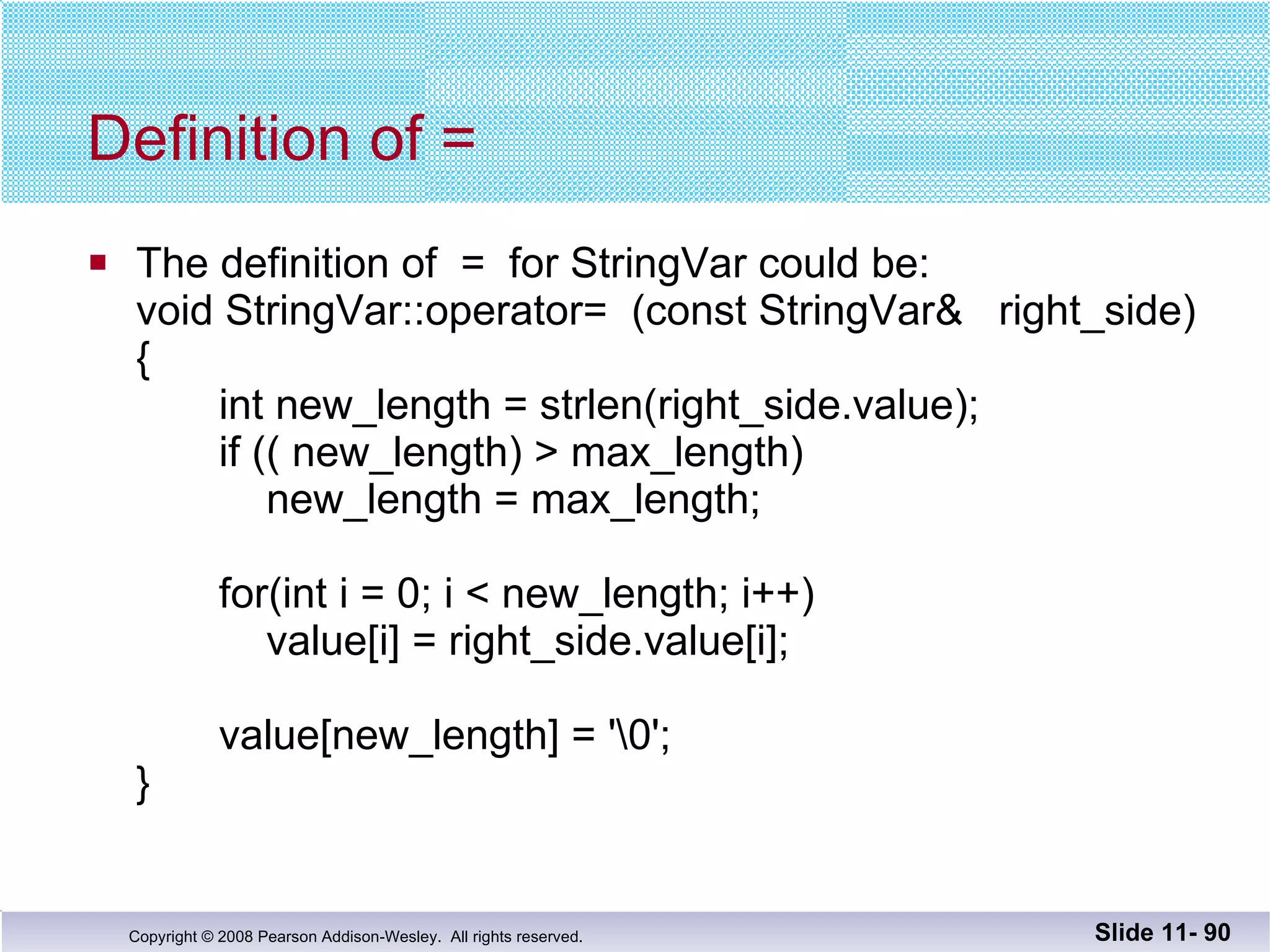 Definition of = The definition of  =  for StringVar could be: void StringVar::operator=  (const StringVar&  right_side) {   int new_length = strlen(right_side.value);   if (( new_length) > max_length)   new_length = max_length;   for(int i = 0; i < new_length; i++)   value[i] = right_side.value[i];   value[new_length] = '\0'; } Slide 11-  