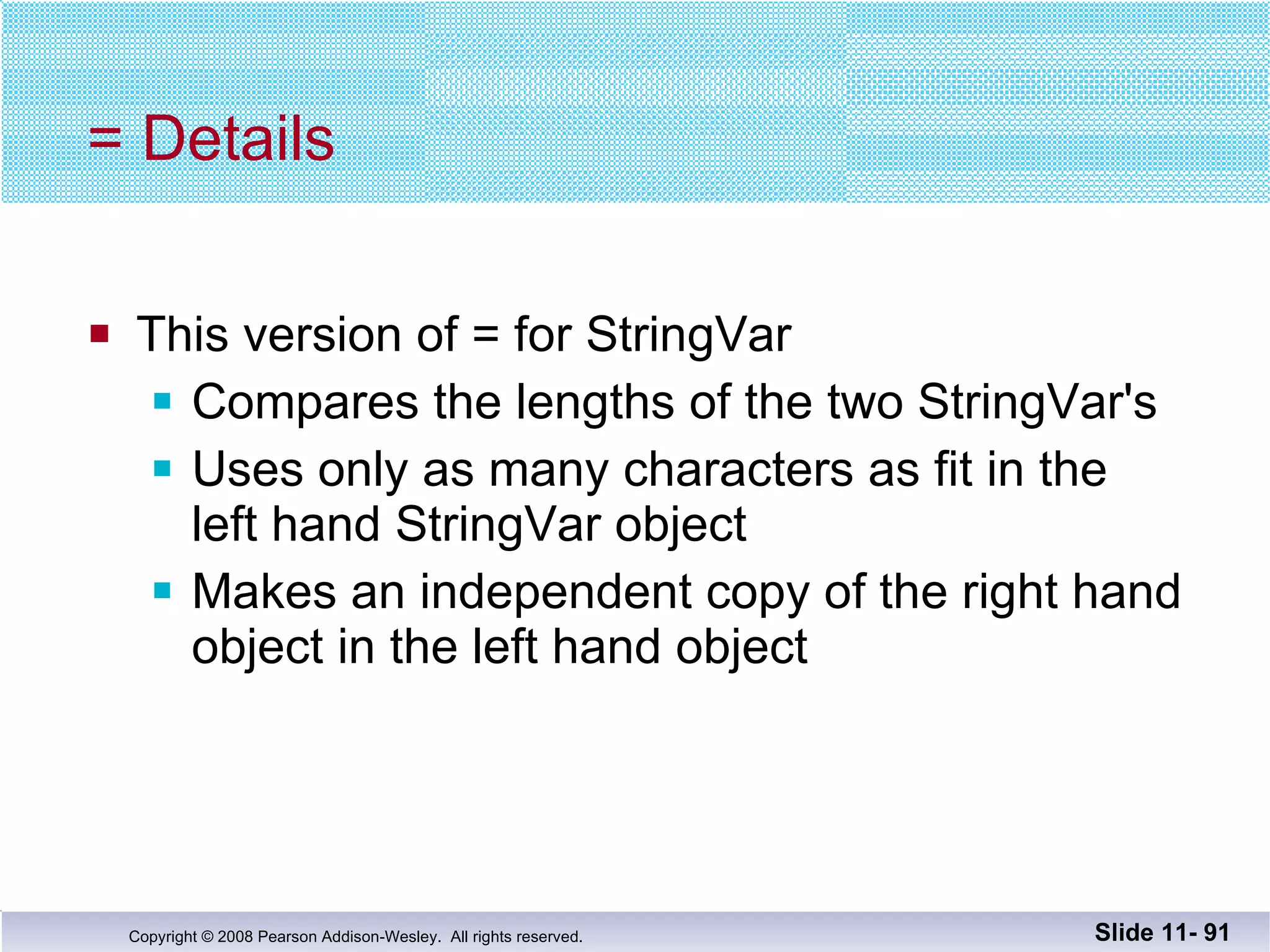 = Details This version of = for StringVar Compares the lengths of the two StringVar's Uses only as many characters as fit in the  left hand StringVar object Makes an independent copy of the right hand object in the left hand object Slide 11-  