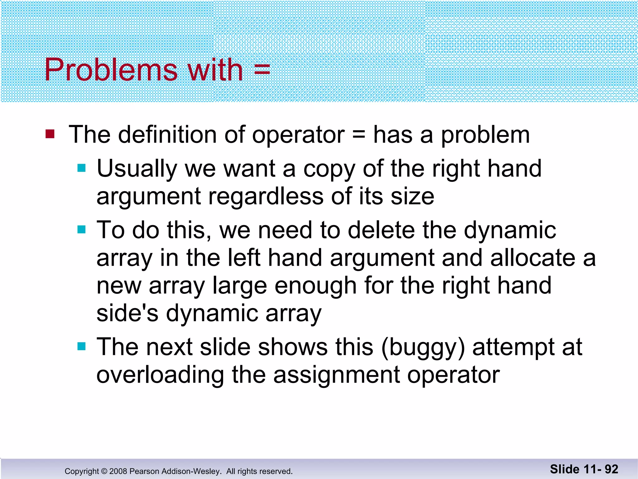 Problems with = The definition of operator = has a problem Usually we want a copy of the right hand argument regardless of its size To do this, we need to delete the dynamic array in the left hand argument and allocate a new array large enough for the right hand side's dynamic array The next slide shows this (buggy) attempt at  overloading the assignment operator Slide 11-  