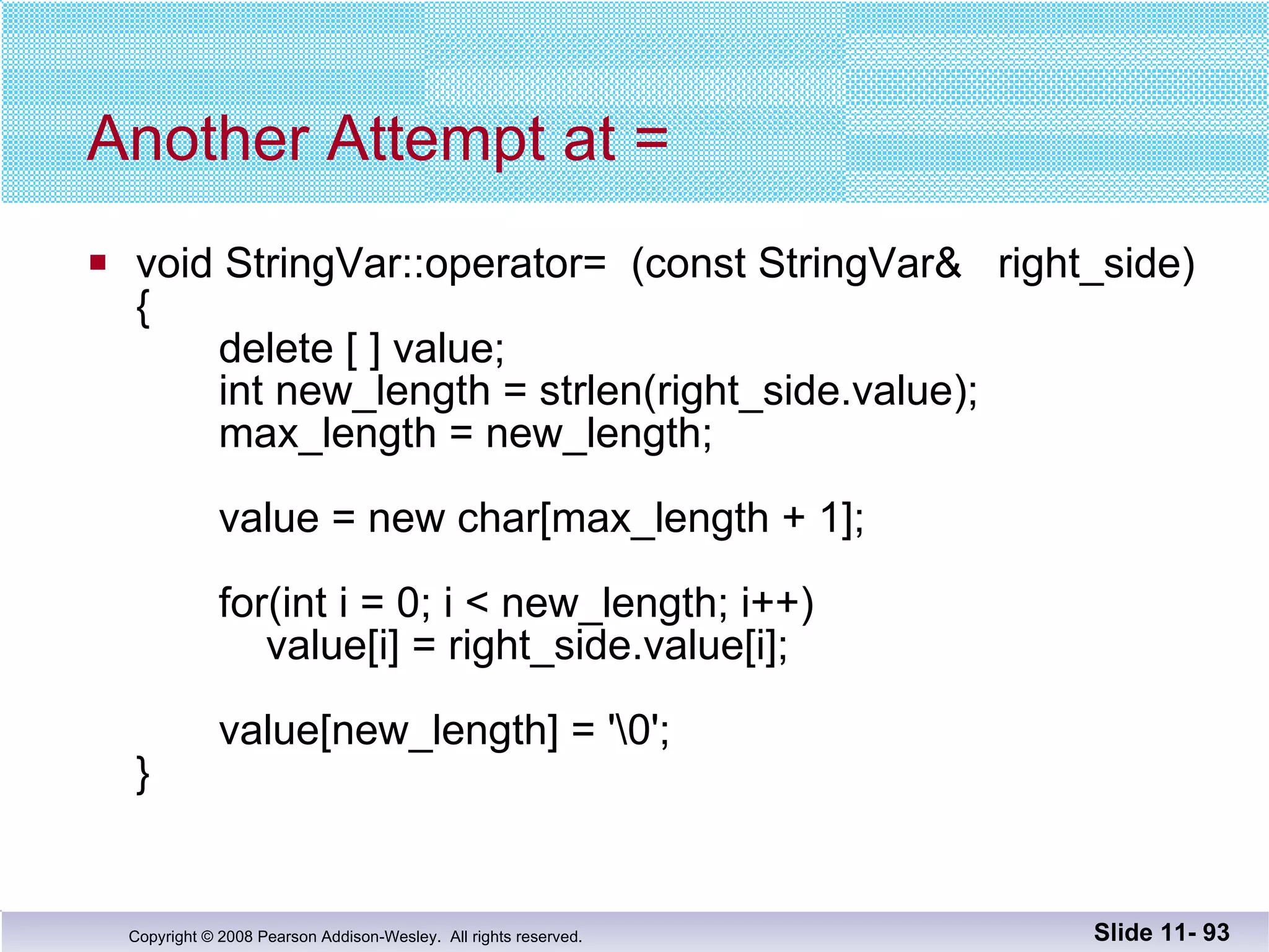 Another Attempt at = void StringVar::operator=  (const StringVar&  right_side) {   delete [ ] value;   int new_length = strlen(right_side.value);   max_length = new_length;   value = new char[max_length + 1];   for(int i = 0; i < new_length; i++)   value[i] = right_side.value[i];   value[new_length] = '\0'; } Slide 11-  