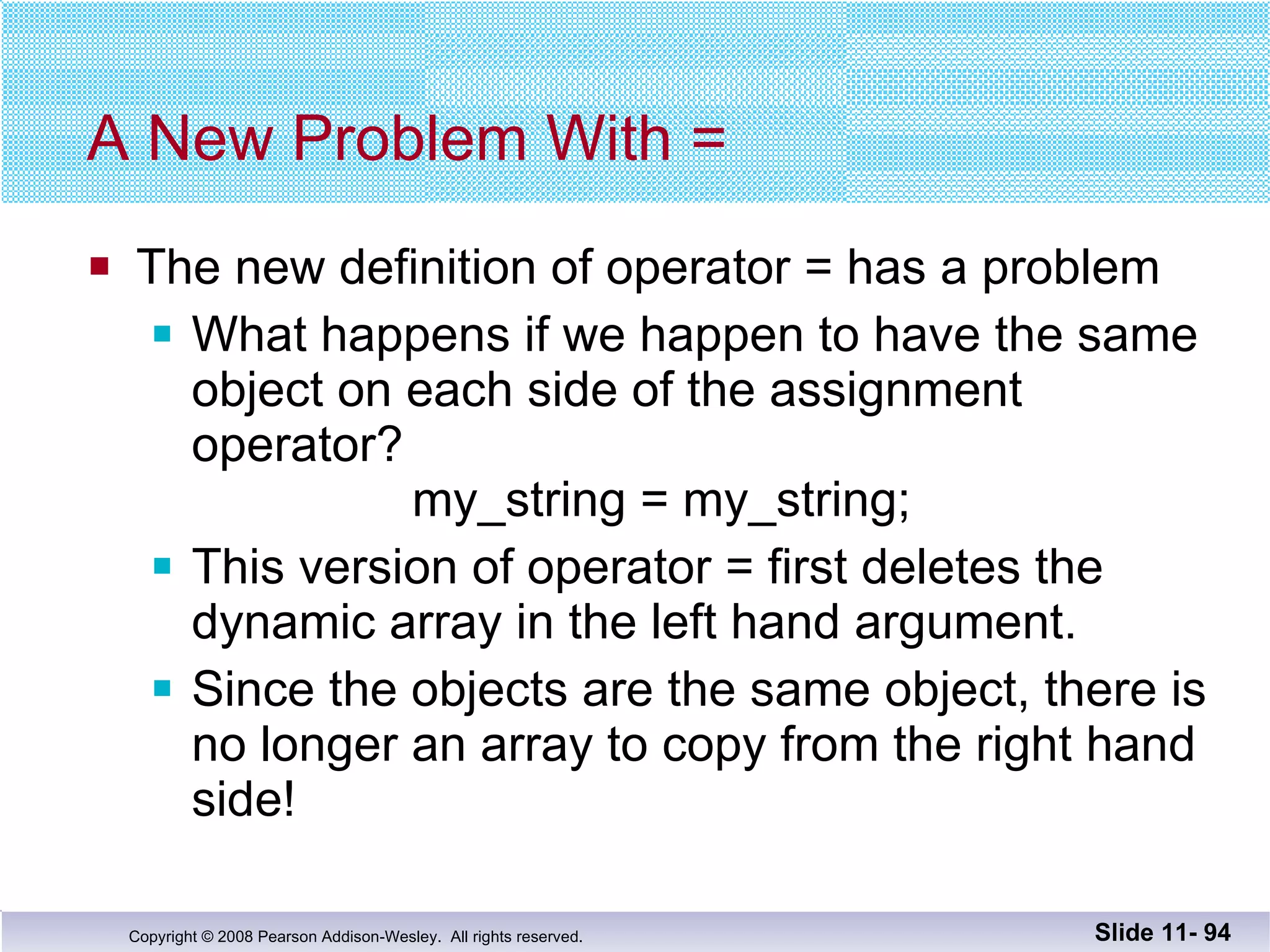 A New Problem With = The new definition of operator = has a problem What happens if we happen to have the same object on each side of the assignment operator?    my_string = my_string; This version of operator = first deletes the dynamic array in the left hand argument. Since the objects are the same object, there is no longer an array to copy from the right hand side! Slide 11-  