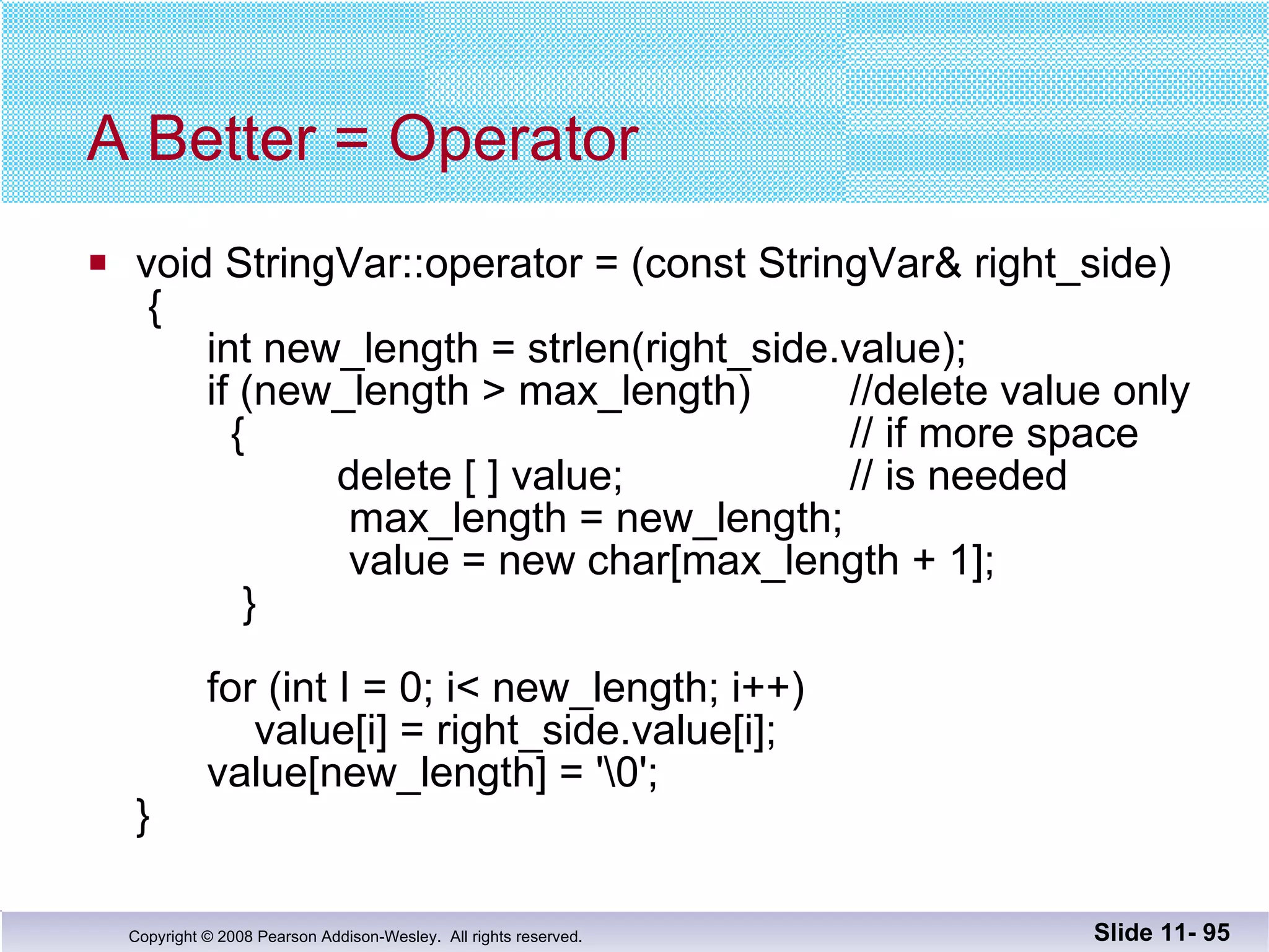 A Better = Operator void StringVar::operator = (const StringVar& right_side)  {   int new_length = strlen(right_side.value);   if (new_length > max_length) //delete value only   {  // if more space   delete [ ] value;  // is needed   max_length = new_length;   value = new char[max_length + 1];   }   for (int I = 0; i< new_length; i++)   value[i] = right_side.value[i];   value[new_length] = '\0'; } Slide 11-  