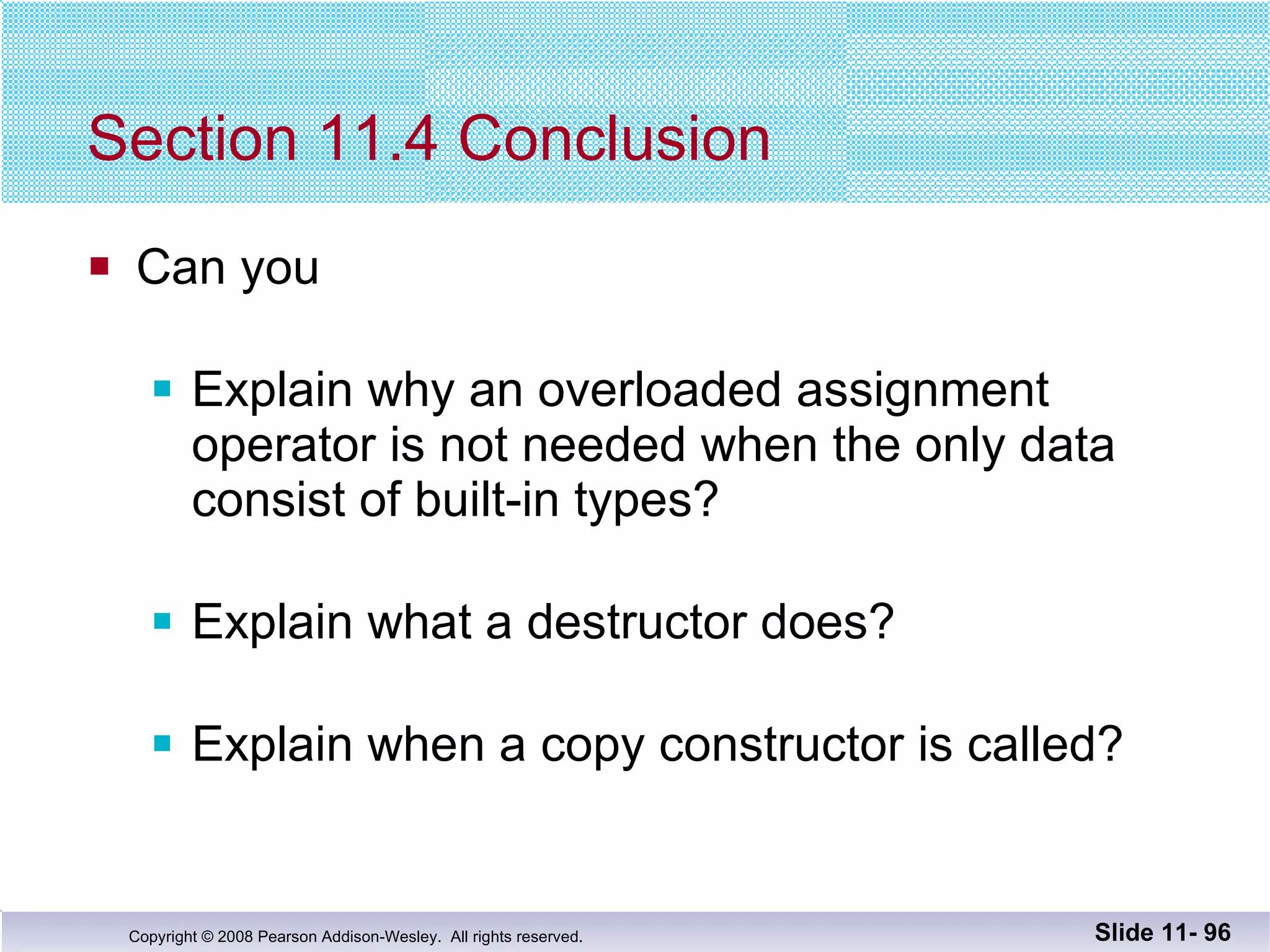 Section 11.4 Conclusion Can you Explain why an overloaded assignment operator is not needed when the only data consist of built-in types? Explain what a destructor does? Explain when a copy constructor is called? Slide 11-  