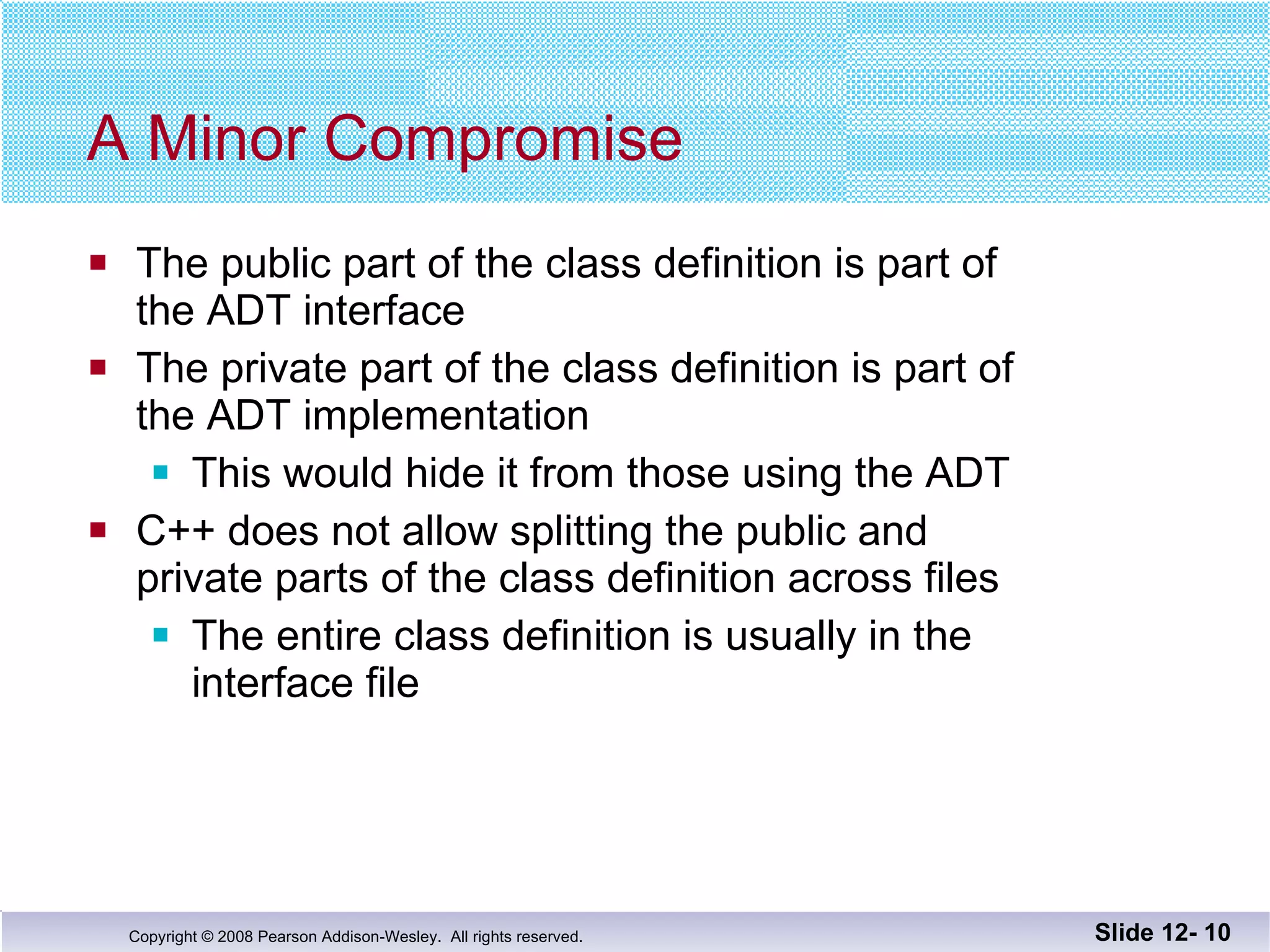 A Minor Compromise The public part of the class definition is part of  the ADT interface The private part of the class definition is part of  the ADT implementation  This would hide it from those using the ADT C++ does not allow splitting the public and private parts of the class definition across files The entire class definition is usually in the  interface file Slide 12-  