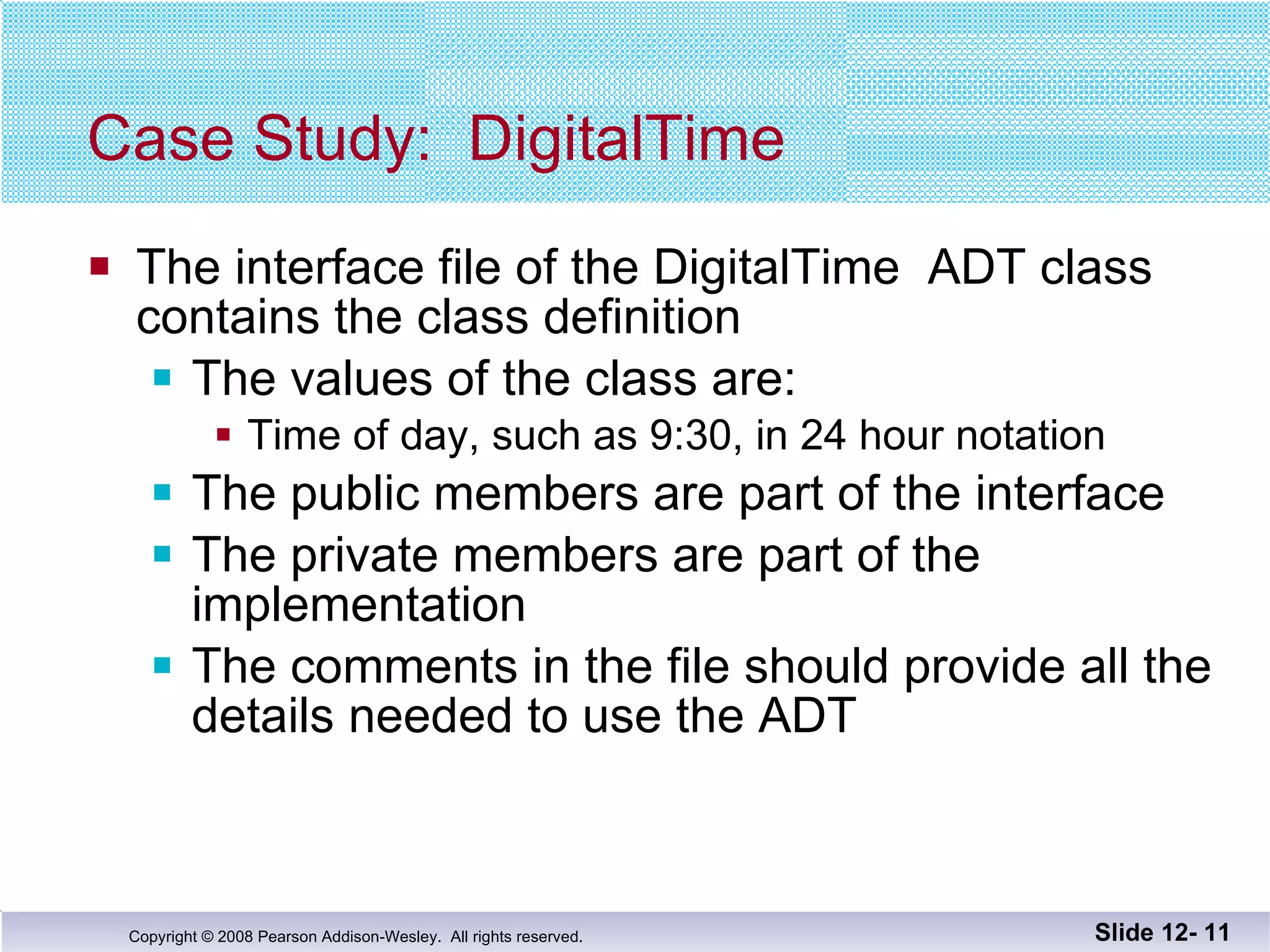 Case Study: DigitalTime The interface file of the DigitalTime  ADT class contains the class definition The values of the class are: Time of day, such as 9:30, in 24 hour notation The public members are part of the interface The private members are part of the implementation The comments in the file should provide all the  details needed to use the ADT Slide 12-  