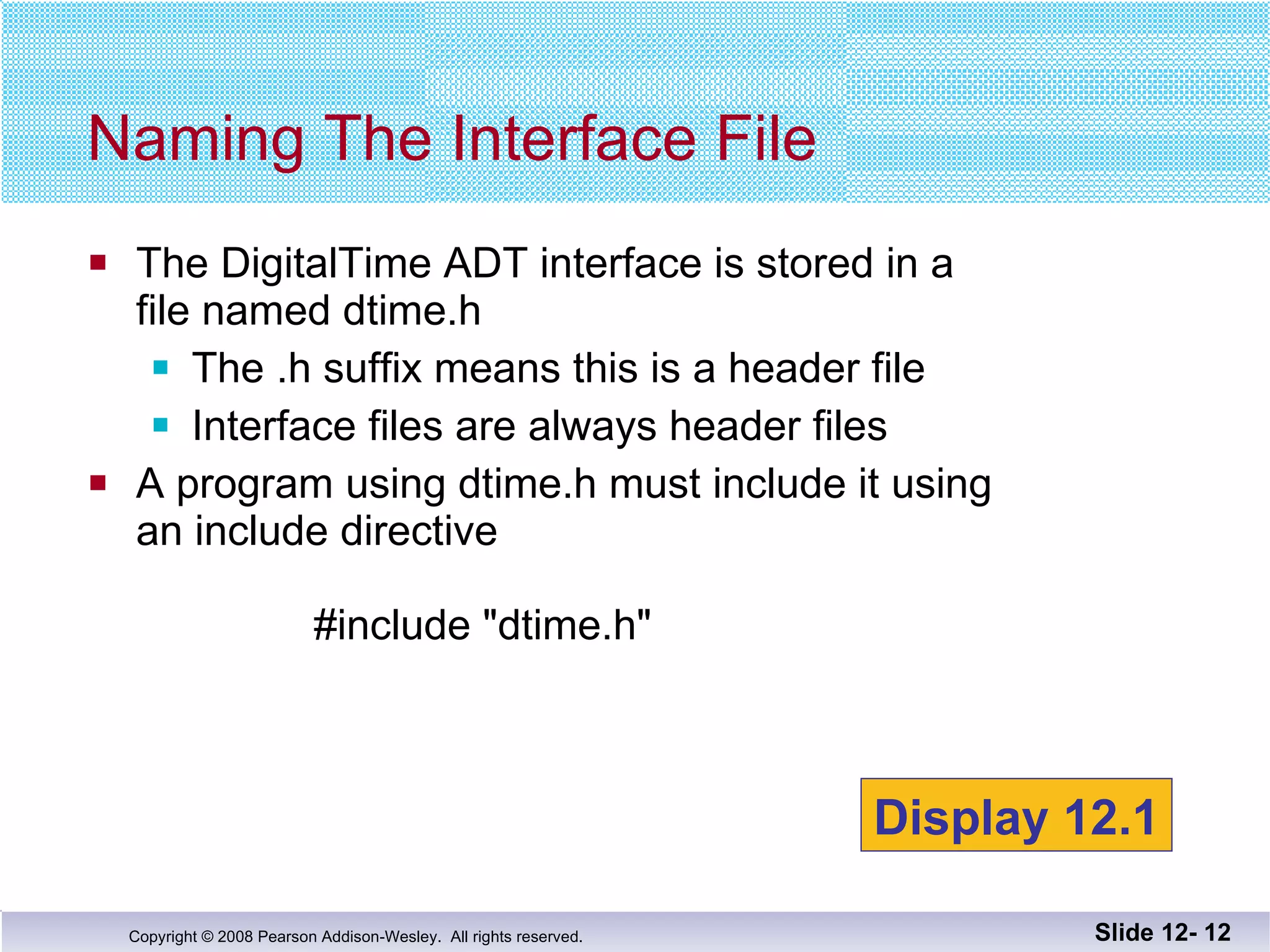 The DigitalTime ADT interface is stored in a  file named dtime.h The .h suffix means this is a header file Interface files are always header files A program using dtime.h must include it using an include directive      #include "dtime.h" Naming The Interface File Slide 12-  Display 12.1 