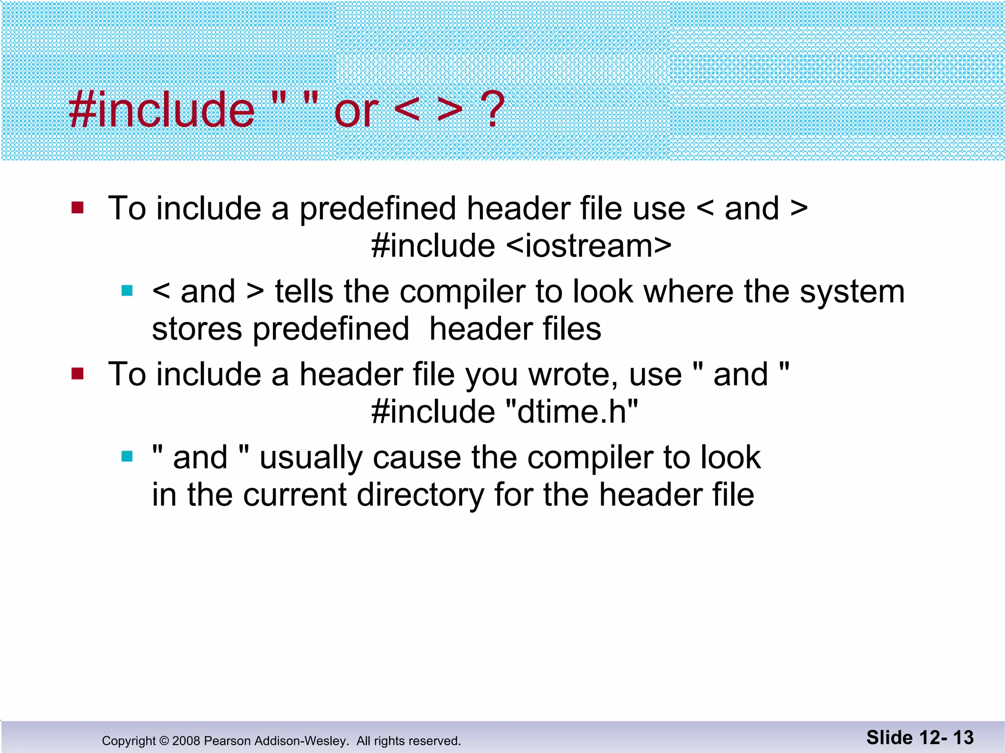 #include " " or < > ? To include a predefined header file use < and >   #include <iostream> < and > tells the compiler to look where the system stores predefined  header files To include a header file you wrote, use " and "   #include "dtime.h" " and " usually cause the compiler to look  in the current directory for the header file Slide 12-  