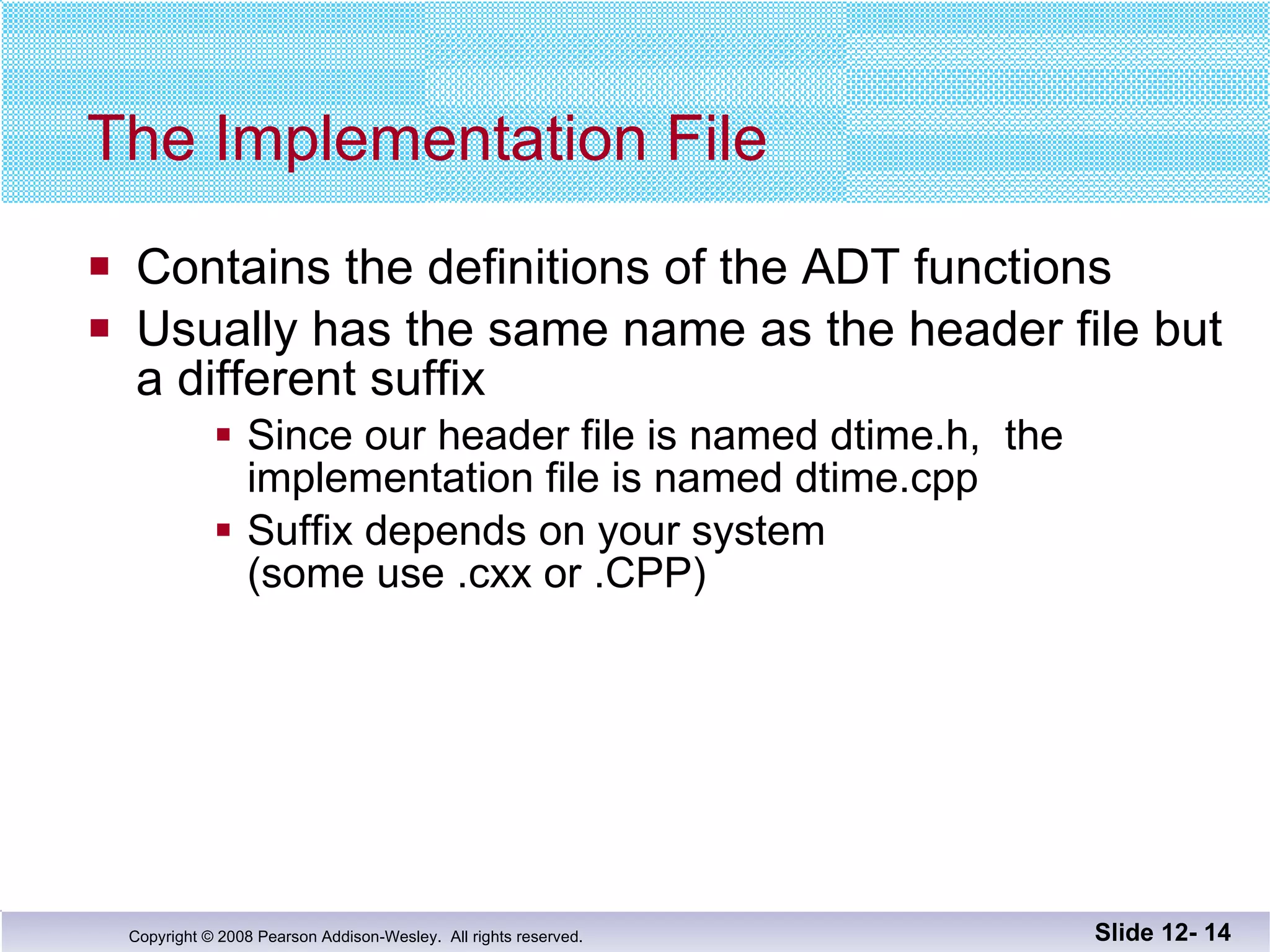 The Implementation File Contains the definitions of the ADT functions Usually has the same name as the header file but a different suffix Since our header file is named dtime.h,  the  implementation file is named dtime.cpp Suffix depends on your system  (some use .cxx or .CPP) Slide 12-  