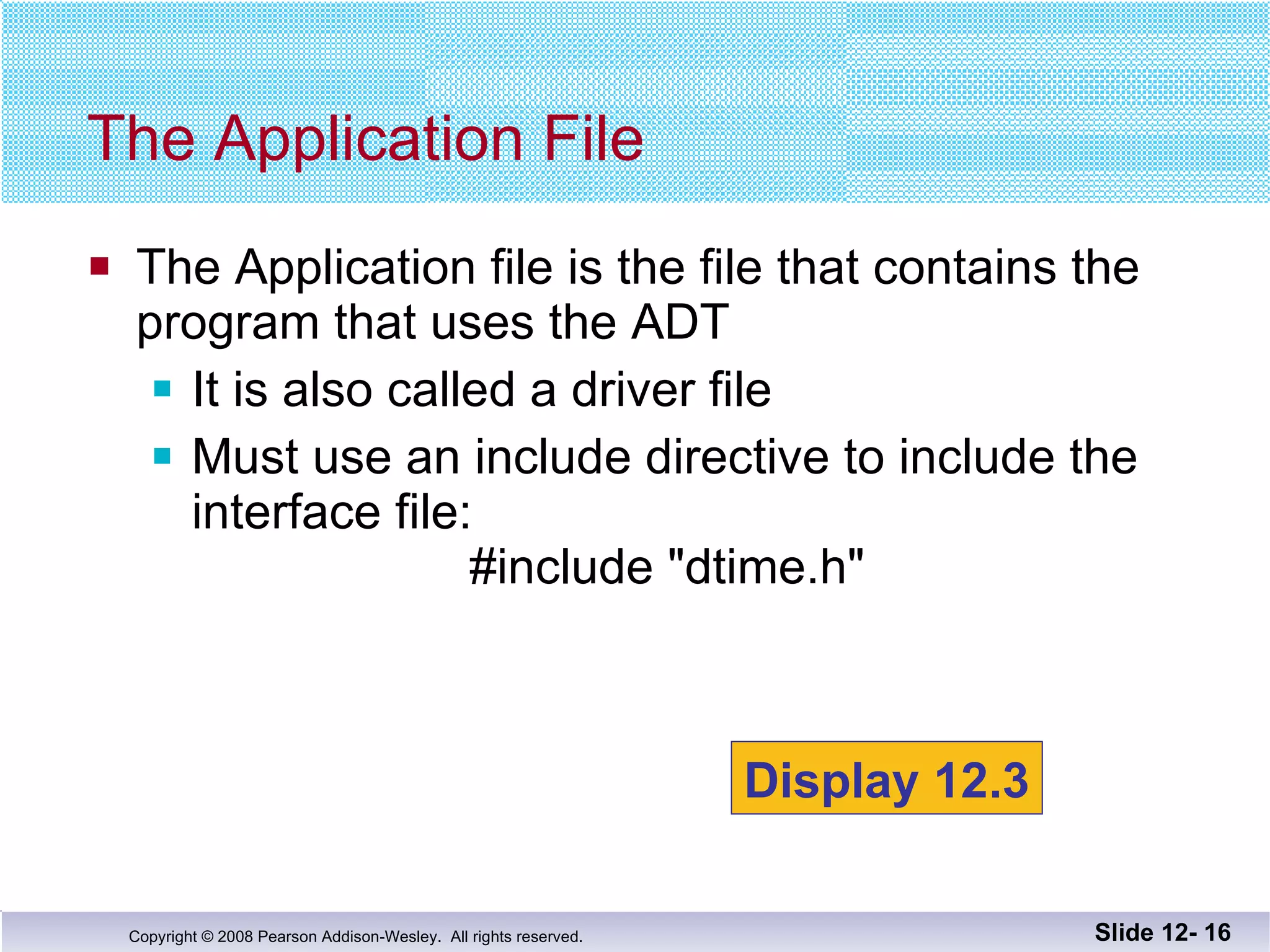The Application file is the file that contains the  program that uses the ADT It is also called a driver file Must use an include directive to include the  interface file:   #include "dtime.h" The Application File Slide 12-  Display 12.3 
