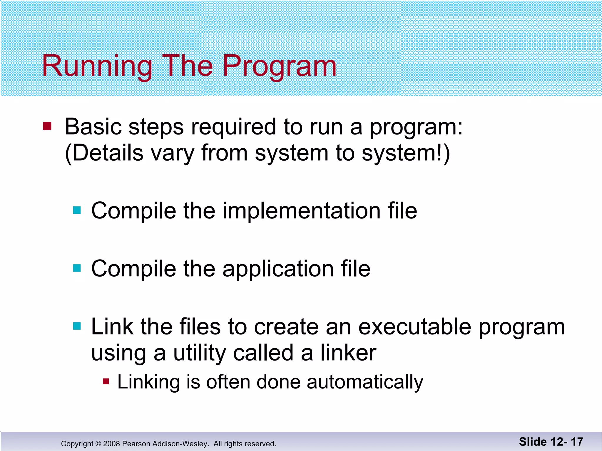 Running The Program Basic steps required to run a program: (Details vary from system to system!) Compile the implementation file Compile the application file Link the files to create an executable program using a utility called a linker Linking is often done automatically Slide 12-  