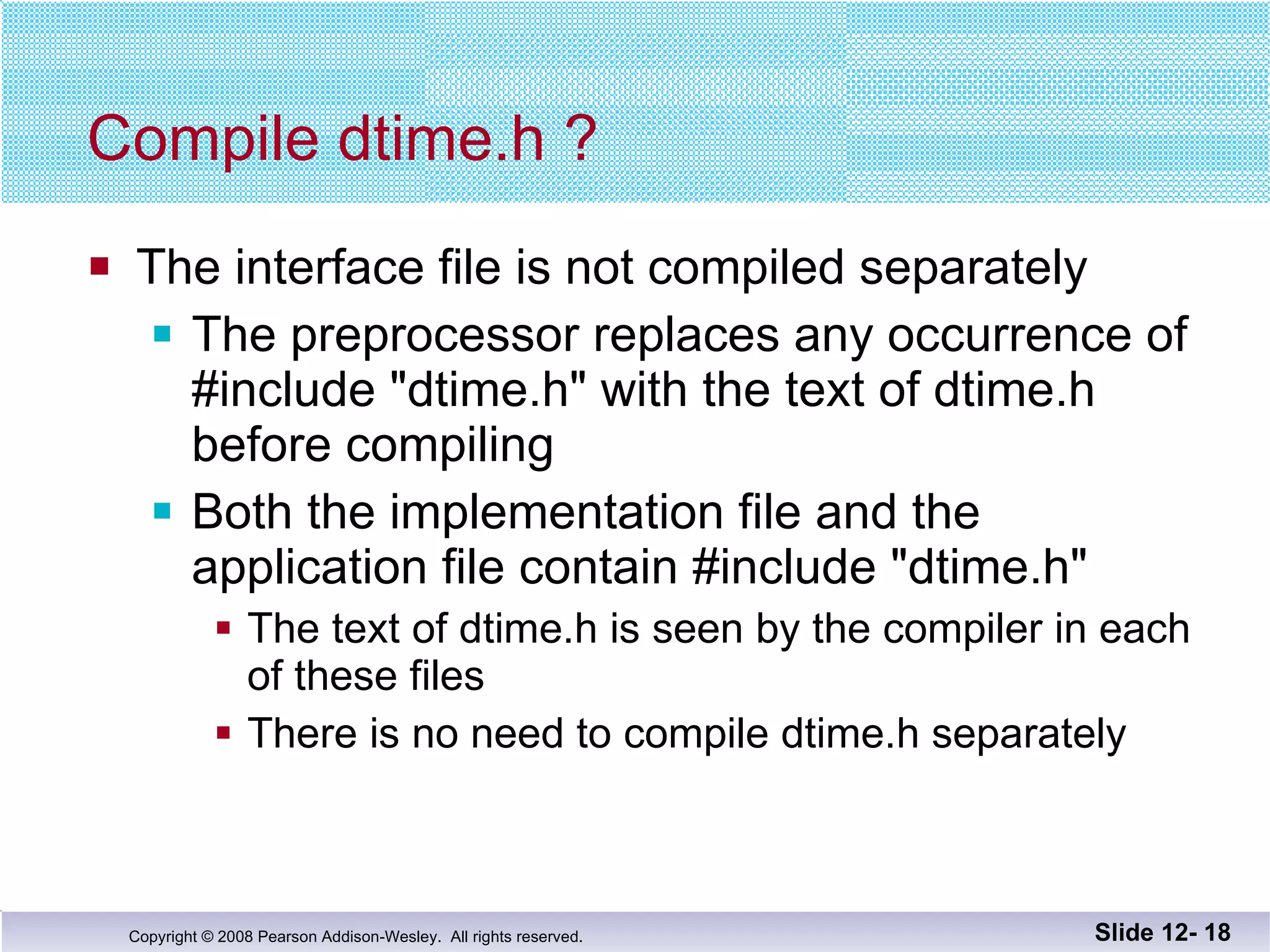 Compile dtime.h ? The interface file is not compiled separately The preprocessor replaces any occurrence of  #include "dtime.h" with the text of dtime.h before compiling  Both the implementation file and the  application file contain #include "dtime.h" The text of dtime.h is seen by the compiler in each of these files There is no need to compile dtime.h separately Slide 12-  