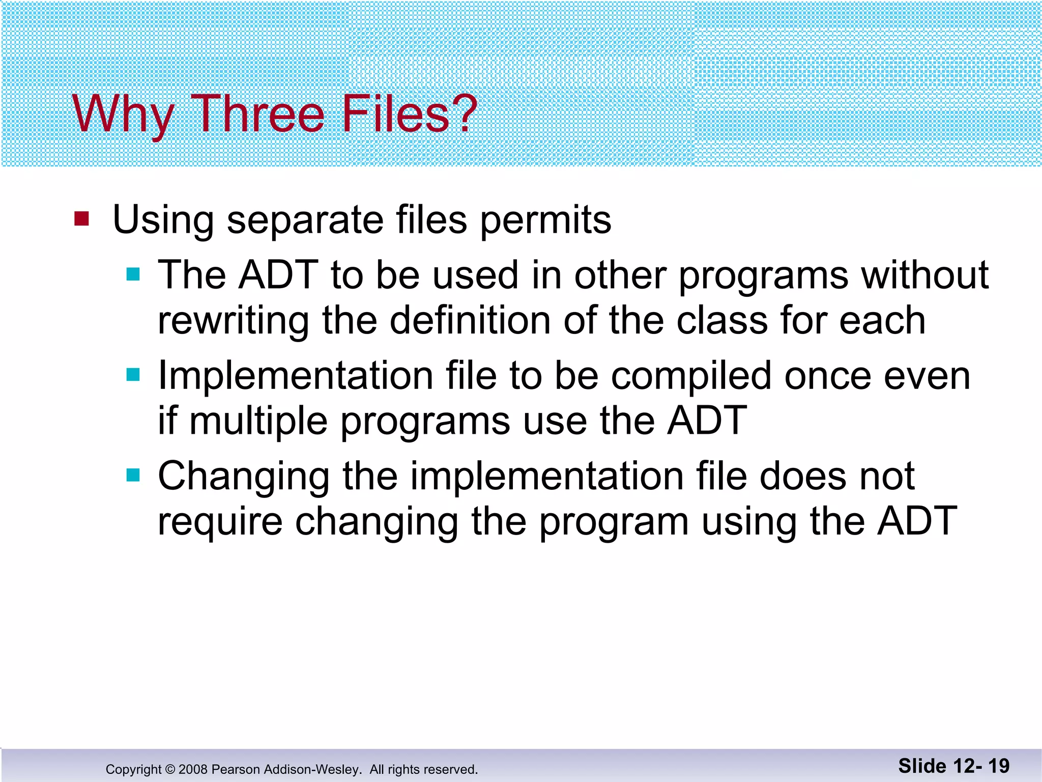 Why Three Files? Using separate files permits The ADT to be used in other programs without rewriting the definition of the class for each Implementation file to be compiled once even  if multiple programs use the ADT Changing the implementation file does not  require changing the program using the ADT Slide 12-  