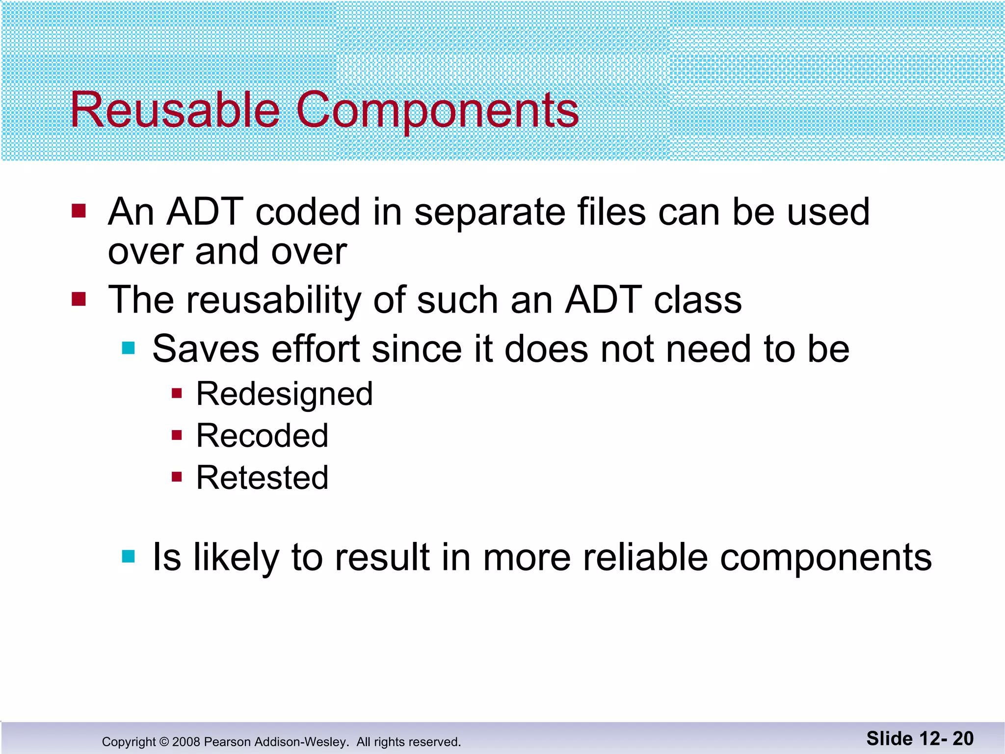 Reusable Components An ADT coded in separate files can be used  over and over The reusability of such an ADT class  Saves effort since it does not need to be  Redesigned Recoded Retested Is likely to result in more reliable components Slide 12-  