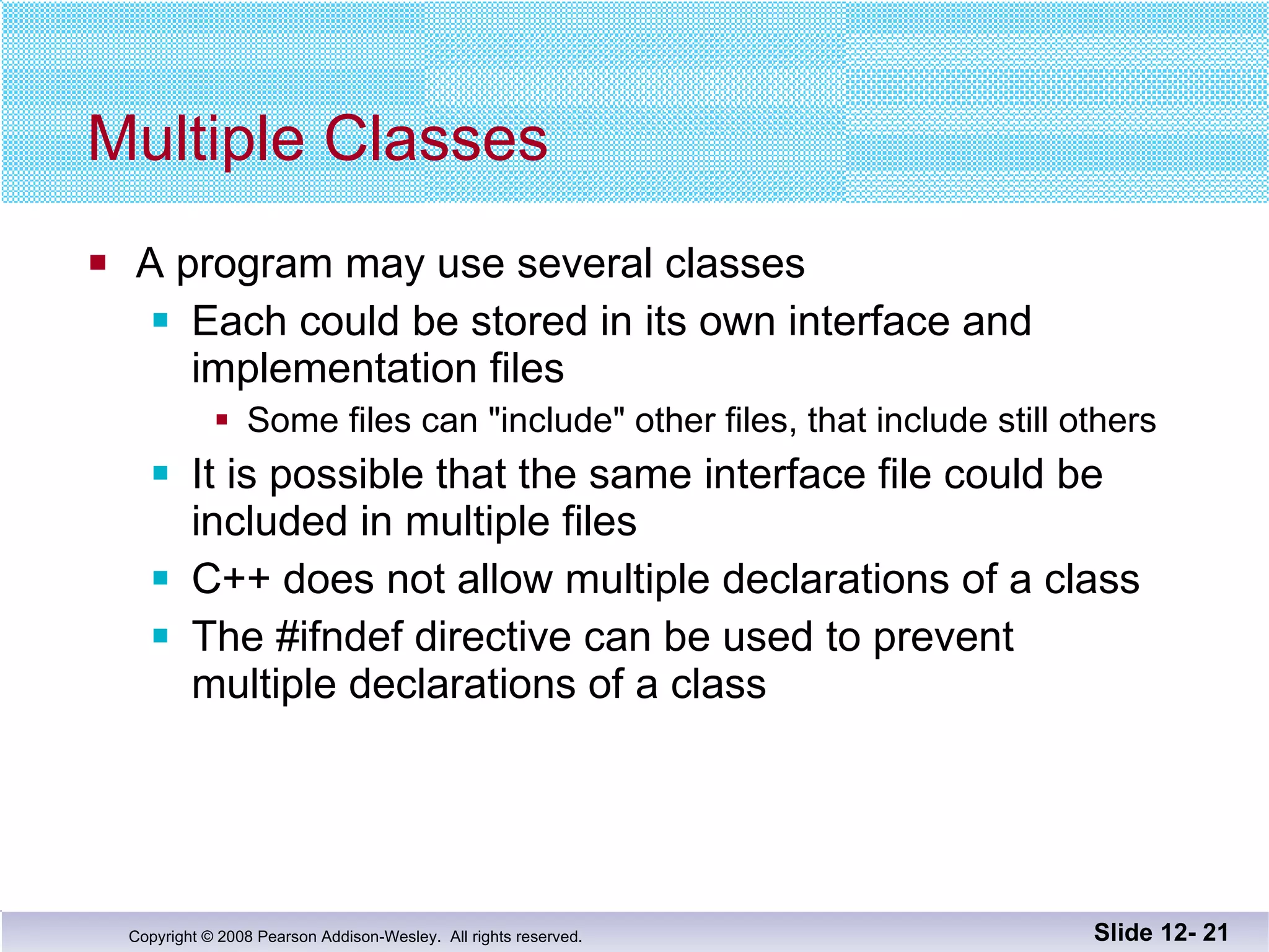 Multiple Classes A program may use several classes Each could be stored in its own interface and  implementation files Some files can "include" other files, that include still others It is possible that the same interface file could be  included in multiple files C++ does not allow multiple declarations of a class The #ifndef directive can be used to prevent  multiple declarations of a class Slide 12-  
