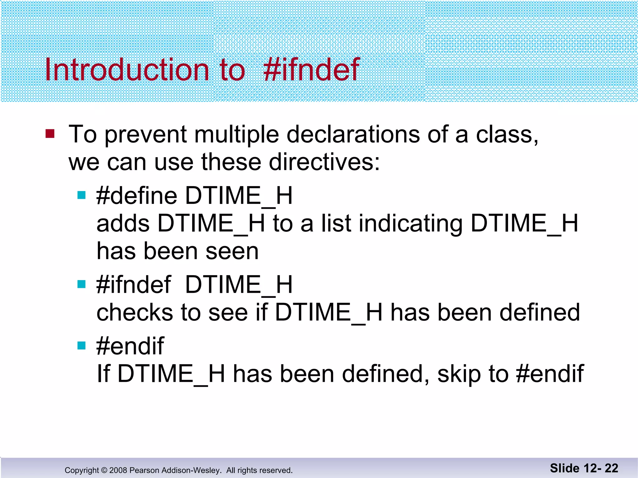 Introduction to  #ifndef To prevent multiple declarations of a class, we can use these directives: #define DTIME_H  adds DTIME_H to a list indicating DTIME_H has been seen #ifndef  DTIME_H  checks to see if DTIME_H has been defined  #endif If DTIME_H has been defined, skip to #endif Slide 12-  