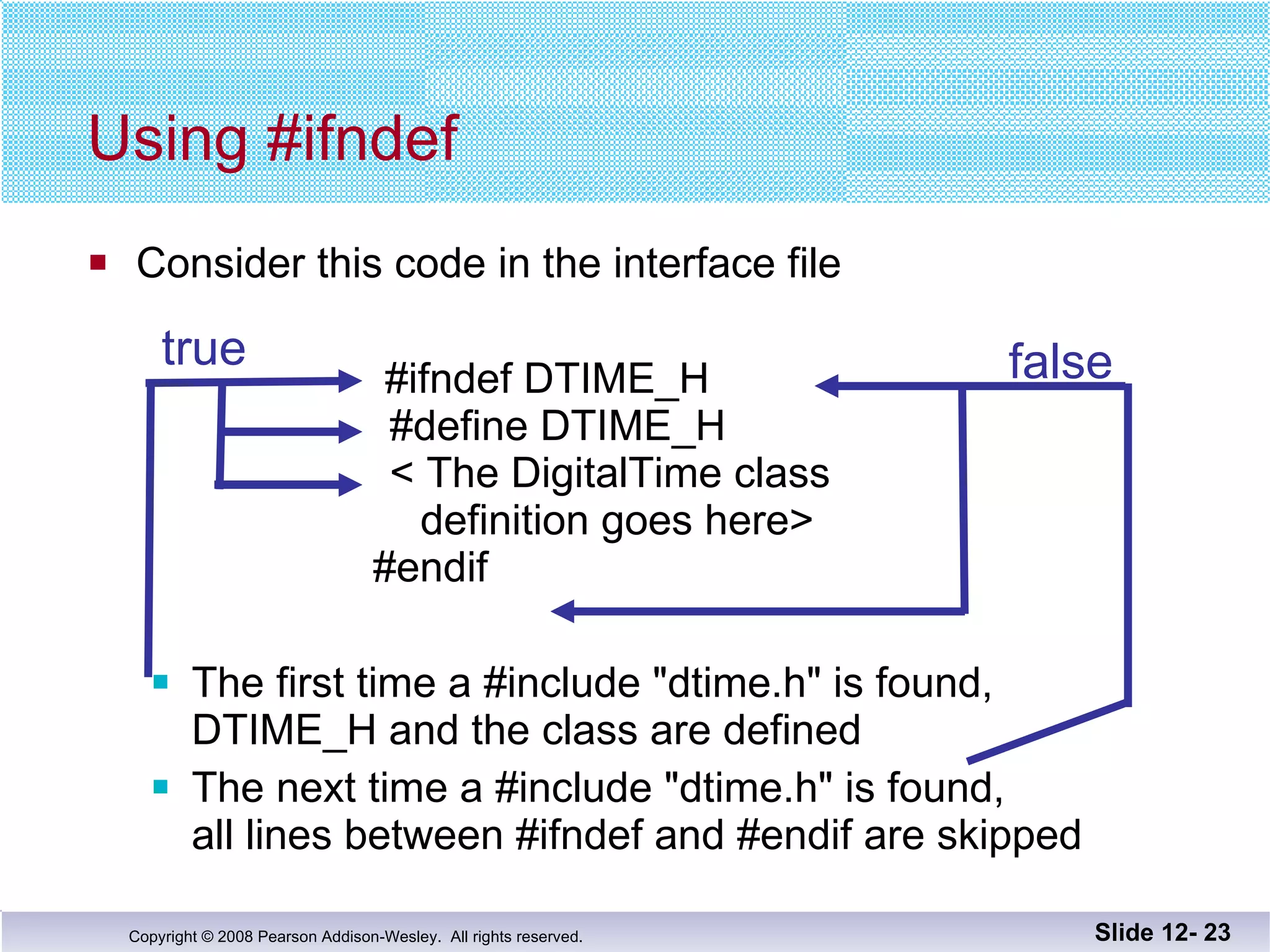 Consider this code in the interface file     #ifndef DTIME_H     #define DTIME_H     < The DigitalTime class   definition goes here>   #endif The first time a #include "dtime.h" is found,  DTIME_H and the class are defined The next time a #include "dtime.h" is found,  all lines between #ifndef and #endif are skipped Using #ifndef Slide 12-  true false 